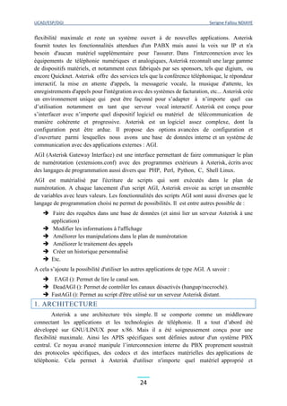 UCAD/ESP/DGI Serigne Fallou NDIAYE
24
flexibilité maximale et reste un système ouvert à de nouvelles applications. Asterisk
fournit toutes les fonctionnalités attendues d'un PABX mais aussi la voix sur IP et n'a
besoin d'aucun matériel supplémentaire pour l'assurer. Dans l'interconnexion avec les
équipements de téléphonie numériques et analogiques, Asterisk reconnaît une large gamme
de dispositifs matériels, et notamment ceux fabriqués par ses sponsors, tels que digium, ou
encore Quicknet. Asterisk offre des services tels que la conférence téléphonique, le répondeur
interactif, la mise en attente d'appels, la messagerie vocale, la musique d'attente, les
enregistrements d'appels pour l'intégration avec des systèmes de facturation, etc... Asterisk crée
un environnement unique qui peut être façonné pour s’adapter à n’importe quel cas
d’utilisation notamment en tant que serveur vocal interactif. Asterisk est conçu pour
s’interfacer avec n’importe quel dispositif logiciel ou matériel de télécommunication de
manière cohérente et progressive. Asterisk est un logiciel assez complexe, dont la
configuration peut être ardue. Il propose des options avancées de configuration et
d’ouverture parmi lesquelles nous avons une base de données interne et un système de
communication avec des applications externes : AGI.
AGI (Asterisk Gateway Interface) est une interface permettant de faire communiquer le plan
de numérotation (extensions.conf) avec des programmes extérieurs à Asterisk, écrits avec
des langages de programmation aussi divers que PHP, Perl, Python, C, Shell Linux.
AGI est matérialisé par l'écriture de scripts qui sont exécutés dans le plan de
numérotation. A chaque lancement d'un script AGI, Asterisk envoie au script un ensemble
de variables avec leurs valeurs. Les fonctionnalités des scripts AGI sont aussi diverses que le
langage de programmation choisi ne permet de possibilités. Il est entre autres possible de :
 Faire des requêtes dans une base de données (et ainsi lier un serveur Asterisk à une
application)
 Modifier les informations à l'affichage
 Améliorer les manipulations dans le plan de numérotation
 Améliorer le traitement des appels
 Créer un historique personnalisé
 Etc.
A cela s’ajoute la possibilité d'utiliser les autres applications de type AGI. A savoir :
 EAGI (): Permet de lire le canal son.
 DeadAGI (): Permet de contrôler les canaux désactivés (hangup/raccroché).
 FastAGI (): Permet au script d'être utilisé sur un serveur Asterisk distant.
1. ARCHITECTURE
Asterisk a une architecture très simple. Il se comporte comme un middleware
connectant les applications et les technologies de téléphonie. Il a tout d’abord été
développé sur GNU/LINUX pour x/86. Mais il a été soigneusement conçu pour une
flexibilité maximale. Ainsi les APIS spécifiques sont définies autour d'un système PBX
central. Ce noyau avancé manipule l’interconnexion interne du PBX proprement soustrait
des protocoles spécifiques, des codecs et des interfaces matérielles des applications de
téléphonie. Cela permet à Asterisk d'utiliser n'importe quel matériel approprié et
 