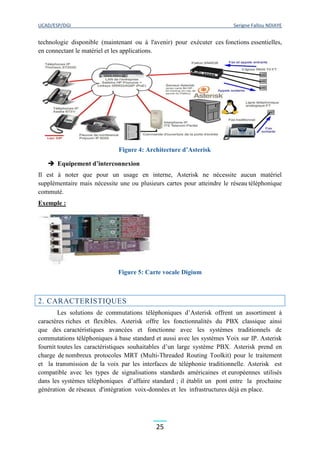 UCAD/ESP/DGI Serigne Fallou NDIAYE
25
technologie disponible (maintenant ou à l'avenir) pour exécuter ces fonctions essentielles,
en connectant le matériel et les applications.
Figure 4: Architecture d’Asterisk
 Equipement d’interconnexion
Il est à noter que pour un usage en interne, Asterisk ne nécessite aucun matériel
supplémentaire mais nécessite une ou plusieurs cartes pour atteindre le réseau téléphonique
commuté.
Exemple :
Figure 5: Carte vocale Digium
2. CARACTERISTIQUES
Les solutions de commutations téléphoniques d’Asterisk offrent un assortiment à
caractères riches et flexibles. Asterisk offre les fonctionnalités du PBX classique ainsi
que des caractéristiques avancées et fonctionne avec les systèmes traditionnels de
commutations téléphoniques à base standard et aussi avec les systèmes Voix sur IP. Asterisk
fournit toutes les caractéristiques souhaitables d’un large système PBX. Asterisk prend en
charge de nombreux protocoles MRT (Multi-Threaded Routing Toolkit) pour le traitement
et la transmission de la voix par les interfaces de téléphonie traditionnelle. Asterisk est
compatible avec les types de signalisations standards américaines et européennes utilisés
dans les systèmes téléphoniques d’affaire standard ; il établit un pont entre la prochaine
génération de réseaux d'intégration voix-données et les infrastructures déjà en place.
 