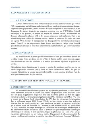 UCAD/ESP/DGI Serigne Fallou NDIAYE
27
4. AVANTAGES ET INCONVENIENTS
4.1 AVANTAGES
Asterisk est très flexible et on peut construire des réseaux de taille variable qui vont du
PBX connectant un seul téléphone analogique ou IP aux grands systèmes connectant plusieurs
téléphones analogiques et IP Asterisk fusionne de façon transparente le trafic de la voix et des
données sur des réseaux disparates au moyen du protocole voix sur IP IAX (Inter-Asterisk
eXchange). Il est possible, au moyen de paquets de données vocales, de transmettre des
données, telles que les adresses URL et des images, alignées au trafic de la voix. C'est ce qui
permet l'intégration évoluée des données Asterisk permet la réduction des coûts car étant
un logiciel Open Source et ne nécessitant pas de dispositif très important pour sa mise en
œuvre. Évolutif, car les programmeurs Open Source participent au codage. Ainsi Asterisk
grossit rapidement avec de nouvelles fonctionnalités supplémentaires qui sont fréquemment
ajoutées.
4.2 INCONVENIENTS
La liaison doit être de bonne qualité car aussi bien la voix que les données passent par
le même réseau. Ainsi ce réseau se doit d’être de bonne qualité, sinon plusieurs appels
entre terminaux ou entre les terminaux et le serveur peuvent être rejetés ou ne peuvent pas
aboutir.
Dépendant du réseau électrique, car le serveur et certains des terminaux sont liés non pas au
réseau téléphonique commuté (RTC), mais au réseau informatique. Donc, dès qu’il y a
coupure d’électricité, le serveur devient indisponible, ce qui constitue d’ailleurs l’un des
principaux inconvénients de cette solution.
III. ETUDE SUR LES SERVEURS VOCAUX INTERACTIFS
1. INTRODUCTION
La numérisation et l’informatique sont de nos jours en grand essor, ce qui a conduit
à une importante évolution au niveau des réseaux téléphoniques. Nous assistons à une
mise en place d’applications logicielles pour une meilleure gestion du flux des appels
entrants et sortants. Le premier essai d'application des SVI a été réalisé par IBM en 1972 pour
le compte de la Banque Bred. L'introduction des SVI dans les entreprises s'est généralisée
dans le milieu des années 1980. Depuis 1991, les serveurs vocaux ne sont plus seulement
présents dans les grandes entreprises, mais aussi dans les petites et moyennes entreprises
qui s’activent dans les domaines de l’artisanat et des services fournis aux particuliers.
Le SVI a constitué une étape historique de l'évolution des technologies informatiques et
des télécommunications, au sens où c'était la première fois que l'intégration des technologies
informatiques et vocales, et celle des technologies téléphoniques au sein d'un unique
équipement débouchaient sur un véritable marché d'équipements de télécommunication. Le
serveur vocal interactif constitue la première étape dans l'évolution du Couplage Téléphonie-
 