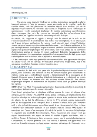 UCAD/ESP/DGI Serigne Fallou NDIAYE
28
Informatique (CTI).
2. DEFINITION
Un serveur vocal interactif (SVI) est un système informatique qui prend en charge
les appels entrants à l’aide de messages vocaux enregistrés ou de synthèse vocale. En
d’autres termes, c’est une plateforme, un ensemble logiciel et/ou matériel, qui sert de
répondeur vocal contrôlé par l'ensemble des touches du téléphone ou des technologies de
reconnaissance vocale, permettant d'échanger de manière automatique des informations
divers (messages, fax, etc.). Le système est interactif dès lors qu'une réponse à une
question posée par l'appelant entraîne un traitement particulier de la part
du serveur, car, l’appelant est appelé à interagir avec le serveur par la voix ou par
l’utilisation des touches de son téléphone fixe, mobile ou d’un softphone 24h sur 24 et 7 jours
sur 7 pour certaines applications. Le serveur vocal interactif peut orienter l’utilisateur
vers un opérateur humain ou traiter entièrement la demande. L’accès à cette application se fait
par un simple numéro de téléphone ou par un numéro spécialisé dont la demande s'effectue
auprès d'un opérateur téléphonique. Plus précisément, un SVI est chargé de la délivrance
d'informations courtes et simples. Il permet également d'identifier les appelants, de les
aiguiller vers des services automatiques ou des téléopérateurs compétents. Le SVI permet aussi
d’interroger une base de données dans le Système d’Information (SI).
Les SVI sont adaptés à une large gamme de services et fonctions. Les applications classiques
du serveur vocal sont les services de transaction (réservation, télépaiement, etc) et les
services de consultation (horaires, comptes bancaires, etc.).
3. ROLE D’UN SVI
Autre fois, le SVI avait, que, pour rôle la gestion intelligente du temps d'attente. A
présent, nous assistons à une variation du rôle des serveurs vocaux, grâce notamment à la
synthèse vocale qui a profondément modifié le fonctionnement de la messagerie et de
l'accueil. En même temps, le couplage téléphonie-informatique a révolutionné les centres
d'appels en donnant un nouveau rôle aux serveurs vocaux interactifs. Les réseaux
téléphoniques acceptant la numérotation en fréquence vocale, celle qui permet d'envoyer
les signaux
DTMF (Dual Tone Multi Frequency) avec les touches du combiné, ont offert la possibilité de
communiquer à distance avec les serveurs interactifs.
Etant donné qu’aujourd'hui, le téléphone s'affirme comme le centre névralgique d'une
entreprise, qu'elle soit une TPE, une PME ou une grande compagnie, un simple combiné et un
répondeur classique ne suffisent plus pour répondre au mieux à des nombreuses demandes
des clients. De ce fait, la téléphonie, à travers les SVI, apparait comme indispensable
pour le développement d’une entreprise. Plus le nombre d’appels reçus par l’entreprise
croît et plus celle-ci doit assurer un meilleur accueil à ses clients potentiels. Pour ce faire,
l’entreprise doit administrer au mieux les files d’attente. Dans les années 1990, la prise de
conscience que l'image d'une entreprise dépend de la qualité de son accueil téléphonique
va engendrer une multitude d'investissements. Ainsi, l'acquisition d'un serveur vocal qui
répond immédiatement aux appels et limite le nombre d'appels non aboutis, vise à
améliorer l'image de l'entreprise dans un premier temps, puis le contact client/entreprise.
Concrètement, la fonction première d'un SVI consiste à répondre aux appels reçus avec
un niveau de qualité optimale, en s'appuyant sur les atouts intrinsèques de l'automate. Avec
 