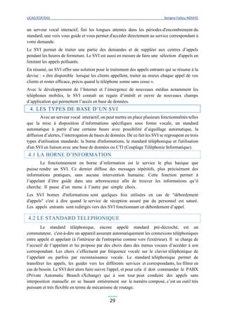 UCAD/ESP/DGI Serigne Fallou NDIAYE
29
un serveur vocal interactif, fini les longues attentes dans les périodes d'encombrement du
standard, une voix vous guide et vous permet d'accéder directement au service correspondant à
votre demande.
Le SVI permet de traiter une partie des demandes et de suppléer aux centres d’appels
pendant les heures de fermeture. Le SVI est aussi en mesure de faire une sélection d'appels en
limitant les appels polluants.
En résumé, un SVI offre une solution pour le traitement des appels entrants qui se résume à la
devise : « être disponible lorsque les clients appellent, traiter au mieux chaque appel de vos
clients et rester efficace, précis quand le téléphone sonne sans cesse ».
Avec le développement de l’Internet et l’émergence de nouveaux médias notamment les
téléphones mobiles, le SVI connaît un regain d’intérêt et ouvre de nouveaux champs
d’application qui permettent l’accès en base de données.
4. LES TYPES DE BASE D’UN SVI
Avec un serveur vocal interactif, on peut mettre en place plusieurs fonctionnalités telles
que la mise à disposition d’informations spécifiques sous forme vocale, un standard
automatique à partir d’une certaine heure avec possibilité d’aiguillage automatique, la
diffusion d’alertes, l’interrogation de bases de données. De ce fait les SVI se regroupent en trois
types d'utilisation standards: la borne d'informations, le standard téléphonique et l'utilisation
d'un SVI en liaison avec une base de données ou CTI (Couplage Téléphonie Informatique).
4.1 LA BORNE D’INFORMATION
Le fonctionnement en borne d’information est le service le plus basique que
puisse rendre un SVI. Ce dernier diffuse des messages répétitifs, plus précisément des
informations pratiques, sans aucune intervention humaine. Cette fonction permet à
l’appelant d’être guidé dans une arborescence afin de trouver les informations qu’il
cherche. Il passe d’un menu à l’autre par simple choix.
Les SVI bornes d'informations sont quelques fois utilisées en cas de "débordement
d'appels" c'est à dire quand le service de réception assuré par du personnel est saturé.
Les appels entrants sont redirigés vers des SVI fonctionnant en débordement d’appel.
4.2 LE STANDARD TELEPHONIQUE
Le standard téléphonique, encore appelé standard pré-décroché, est un
commutateur, c'est-à-dire un appareil assurant automatiquement les connexions téléphoniques
entre appelé et appelant (à l'intérieur de l'entreprise comme vers l'extérieur). Il se charge de
l’accueil de l’appelant et lui propose par des choix dans des menus vocaux d’accéder à son
correspondant. Les choix s’effectuent par fréquence vocale sur le clavier téléphonique de
l’appelant ou parfois par reconnaissance vocale. Le standard téléphonique permet de
transférer les appels, les guider vers les différents services et correspondants, les filtrer en
cas de besoin. Le SVI doit alors faire suivre l'appel, et pour cela il doit commander le PABX
(Private Automatic Branch eXchange) qui à son tour peut conduire des appels sans
interposition manuelle en se basant entièrement sur le numéro composé, c’est un outil très
puissant et très flexible en terme de mécanisme de routage.
 
