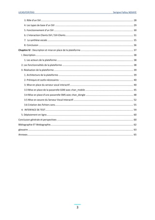 UCAD/ESP/DGI Serigne Fallou NDIAYE
3
3. Rôle d’un SVI............................................................................................................................................. 28
4. Les types de base d’un SVI ....................................................................................................................... 29
5. Fonctionnement d’un SVI......................................................................................................................... 30
6. L’interaction Clients-SVI / SVI-Clients....................................................................................................... 31
7. La synthèse vocale................................................................................................................................... 35
8. Conclusion ................................................................................................................................................ 36
Chapitre IV : Description et mise en place de la plateforme................................................................................ 37
I. Description..................................................................................................................................................... 38
1. Les acteurs de la plateforme .................................................................................................................... 38
2. Les fonctionnalités de la plateforme ............................................................................................................ 38
II. Réalisation de la plateforme......................................................................................................................... 39
1. Architecture de la plateforme .................................................................................................................. 39
2. Prérequis et outils nécessaires :............................................................................................................... 40
3. Mise en place du serveur vocal interactif................................................................................................. 40
3.3 Mise en place de la passerelle GSM avec chan_mobile ......................................................................... 45
3.4 Mise en place d’une passerelle SMS avec chan_dongle ........................................................................ 48
3.5 Mise en oeuvre du Serveur Vocal Interactif........................................................................................... 52
3.6 Création des fichiers sons....................................................................................................................... 55
4. INTERFACE DE TEST...................................................................................................................................... 59
5. Déploiement en ligne.................................................................................................................................... 60
Conclusion générale et perspectives .................................................................................................................... 60
Bibliographie ET Webographie.............................................................................................................................. 62
glossaire ................................................................................................................................................................ 63
Annexes................................................................................................................................................................. 65
 
