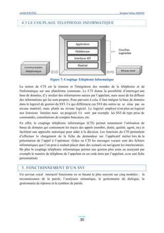 UCAD/ESP/DGI Serigne Fallou NDIAYE
30
4.3 LE COUPLAGE TELEPHONIE INFORMATIQUE
Figure 7: Couplage Téléphonie Informatique
La notion de CTI est la réunion et l'intégration des mondes de la téléphonie et de
l'informatique sur une plateforme commune. Le CTI donne la possibilité d’interroger une
base de données, d’y stocker des informations saisies par l’appelant, mais aussi de lui diffuser
des informations qui lui sont propres. Pour parvenir à cela, il faut intégrer la base de données
dans le logiciel de gestion du SVI. Ce qui différencie ces SVI des autres ne se situe pas au
niveau matériel, mais plutôt au niveau logiciel. Le logiciel employé n'est plus un logiciel
aux fonctions limitées mais un progiciel. Ce sont par exemple les SVI de type prise de
commandes, consultations de comptes bancaires, etc.
En effet, le couplage téléphonie informatique (CTI) permet notamment l’utilisation de
bases de données qui contiennent les traces des appels (nombre, durée, qualité, agent, etc) et
facilitent une approche statistique pour aider à la décision. Les fonctions du CTI permettent
d’effectuer le chargement de la fiche du demandeur sur l’applicatif métier lors de la
présentation de l’appel à l’opérateur. Grâce au CTI les messages vocaux sont des fichiers
informatiques que l’on peut à souhait placer dans des scénarii où naviguent les interlocuteurs.
De plus le couplage téléphonie informatique permet une gestion plus aisée en associant par
exemple le numéro de téléphone de l’appelant ou un code émis par l’appelant, avec une fiche
personnalisée.
5. FONCTIONNEMENT D’UN SVI
Un serveur vocal interactif fonctionne en se basant le plus souvent sur cinq modules : la
reconnaissance de la parole, l’analyseur sémantique, le gestionnaire du dialogue, la
gestionnaire de réponse et la synthèse de parole.
 