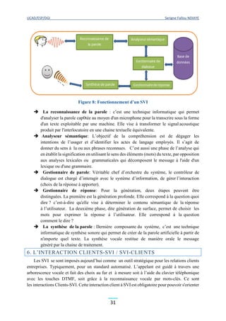 UCAD/ESP/DGI Serigne Fallou NDIAYE
31
Figure 8: Fonctionnement d’un SVI
 La reconnaissance de la parole : c’est une technique informatique qui permet
d'analyser la parole cap0tée au moyen d'un microphone pour la transcrire sous la forme
d'un texte exploitable par une machine. Elle vise à transformer le signal acoustique
produit par l'interlocutoire en une chaine textuelle équivalente.
 Analyseur sémantique: L’objectif de la compréhension est de dégager les
intentions de l’usager et d’identifier les actes de langage employés. Il s’agit de
donner du sens à la ou aux phrases reconnues. C’est aussi une phase de l’analyse qui
en établit la signification en utilisant le sens des éléments (mots) du texte, par opposition
aux analyses lexicales ou grammaticales qui décomposent le message à l'aide d'un
lexique ou d'une grammaire.
 Gestionnaire de parole: Véritable chef d’orchestre du système, le contrôleur de
dialogue est chargé d’interagir avec le système d’information, de gérer l’interaction
(choix de la réponse à apporter).
 Gestionnaire de réponse: Pour la génération, deux étapes peuvent être
distinguées. La première est la génération profonde. Elle correspond à la question quoi
dire ? c’est-à-dire qu'elle vise à déterminer le contenu sémantique de la réponse
à l’utilisateur. La deuxième phase, dite génération de surface, permet de choisir les
mots pour exprimer la réponse à l’utilisateur. Elle correspond à la question
comment le dire ?
 La synthèse de la parole : Dernière composante du système, c’est une technique
informatique de synthèse sonore qui permet de créer de la parole artificielle à partir de
n'importe quel texte. La synthèse vocale restitue de manière orale le message
généré par la chaine de traitement.
6. L’INTERACTION CLIENTS-SVI / SVI-CLIENTS
Les SVI se sont imposés aujourd’hui comme un outil stratégique pour les relations clients
entreprises. Typiquement, pour un standard automatisé. L’appelant est guidé à travers une
arborescence vocale et fait des choix au fur et à mesure soit à l’aide du clavier téléphonique
avec les touches DTMF, soit grâce à la reconnaissance vocale par mots-clés. Ce sont
les interactions Clients-SVI. Cette interaction client à SVI est obligatoire pour pouvoir s'orienter
 