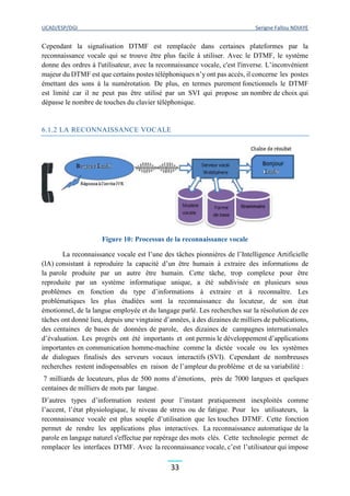 UCAD/ESP/DGI Serigne Fallou NDIAYE
33
Cependant la signalisation DTMF est remplacée dans certaines plateformes par la
reconnaissance vocale qui se trouve être plus facile à utiliser. Avec le DTMF, le système
donne des ordres à l'utilisateur, avec la reconnaissance vocale, c'est l'inverse. L’inconvénient
majeur du DTMF est que certains postes téléphoniques n’y ont pas accès, il concerne les postes
émettant des sons à la numérotation. De plus, en termes purement fonctionnels le DTMF
est limité car il ne peut pas être utilisé par un SVI qui propose un nombre de choix qui
dépasse le nombre de touches du clavier téléphonique.
6.1.2 LA RECONNAISSANCE VOCALE
Figure 10: Processus de la reconnaissance vocale
La reconnaissance vocale est l’une des tâches pionnières de l’Intelligence Artificielle
(IA) consistant à reproduire la capacité d’un être humain à extraire des informations de
la parole produite par un autre être humain. Cette tâche, trop complexe pour être
reproduite par un système informatique unique, a été subdivisée en plusieurs sous
problèmes en fonction du type d’informations à extraire et à reconnaître. Les
problématiques les plus étudiées sont la reconnaissance du locuteur, de son état
émotionnel, de la langue employée et du langage parlé. Les recherches sur la résolution de ces
tâches ont donné lieu, depuis une vingtaine d’années, à des dizaines de milliers de publications,
des centaines de bases de données de parole, des dizaines de campagnes internationales
d’évaluation. Les progrès ont été importants et ont permis le développement d’applications
importantes en communication homme-machine comme la dictée vocale ou les systèmes
de dialogues finalisés des serveurs vocaux interactifs (SVI). Cependant de nombreuses
recherches restent indispensables en raison de l’ampleur du problème et de sa variabilité :
7 milliards de locuteurs, plus de 500 noms d’émotions, près de 7000 langues et quelques
centaines de milliers de mots par langue.
D’autres types d’information restent pour l’instant pratiquement inexploités comme
l’accent, l’état physiologique, le niveau de stress ou de fatigue. Pour les utilisateurs, la
reconnaissance vocale est plus souple d’utilisation que les touches DTMF. Cette fonction
permet de rendre les applications plus interactives. La reconnaissance automatique de la
parole en langage naturel s'effectue par repérage des mots clés. Cette technologie permet de
remplacer les interfaces DTMF. Avec la reconnaissance vocale, c’est l’utilisateur qui impose
 