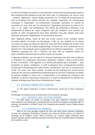 UCAD/ESP/DGI Serigne Fallou NDIAYE
34
ses choix de navigation au système. La reconnaissance vocale permet une plus grande souplesse
pour l'utilisateur mais implique un coût plus élevé pour la configuration du serveur vocal
: mémoire, applications, espaces disques, processeurs, etc. Un module de reconnaissance de
mots ou de phrases d'un système nécessite des quantités importantes de connaissances
acoustiques et linguistiques. Les connaissances acoustiques permettent au système de
reconnaître les sons, alors que les connaissances linguistiques permettent de retrouver les
mots et de valider leur enchaînement. Pour obtenir des performances suffisantes, il est
indispensable de disposer de corpus enregistrés dans des conditions aussi proches que
possible de celles des applications visées. Deux approches, l'une plus globale, l'autre plus
analytique permettent d'appréhender la reconnaissance des mots.
Dans l'approche globale, l'unité de base sera le plus souvent le mot considéré comme
une entité globale, c'est-à-dire non décomposée. L'idée de cette méthode est de donner
au système une image acoustique de chacun des mots qu'il devra identifier par la suite. Cette
opération est faite lors de la phase d'apprentissage, où chacun des mots est prononcé une ou
plusieurs fois. Cette méthode a pour avantage d'éviter les effets de coarticulation, c'est à dire
l'influence réciproque des sons à l'intérieur des mots. Elle est cependant limitée aux
petits vocabulaires prononcés par un nombre restreint de locuteurs.
L’approche analytique, qui tire parti de la structure linguistique des mots tente de détecter
et d’identifier les composantes élémentaires (phonèmes, syllabes). Celles-ci sont les unités
de base à reconnaître. Cette approche a un caractère plus général que la précédente : pour
reconnaître de grands vocabulaires, il suffit d’enregistrer dans la mémoire de la machine
les principales caractéristiques des unités de base. Actuellement, bien que la reconnaissance
vocale soit encore loin d’être parfaite, les échecs de cette technique sont le plus souvent
causés par une mauvaise compréhension notamment pour les mots hors vocabulaire, un modèle
de dialogue inadapté ou encore par le comportement et les attitudes de l‘utilisateur mal
modélisés. Ce dernier n’agissant pas comme prévu, le système comprend mal ses attitudes et la
stratégie de dialogue peut alors devenir déroutante pour l’usager.
6.2 INTERACTIONS SVI-CLIENTS
Le SVI guide l’utilisateur à travers l’arborescence vocale par le biais d’annonces
vocales.
On distingue les annonces avec un fond sonore et les annonces classiques.
6.2.1 ANNONCE AVEC UN FOND SONORE
Un fond sonore est ajouté au message vocal pour améliorer l’interface vocale.
Cette opération est réalisée par un enregistrement ou suivant la technique d’encodage MIC, le
message est numérisé à 64 kbps. Il peut être compressé pour prendre moins d’espace disque
sur le SVI.
6.2.2 ANNONCES CLASSIQUES
Dans le cas d’un message composé de texte sans fond sonore (annonce classique),
on peut soit enregistrer directement l’annonce sous forme de fichier sonore, soit utiliser la
technique de la synthèse vocale. Dans le premier cas, l’espace disque nécessaire pour
stocker l’annonce est plus important que dans le second. Pour cela, on préfère donc la technique
de la synthèse vocale.
 