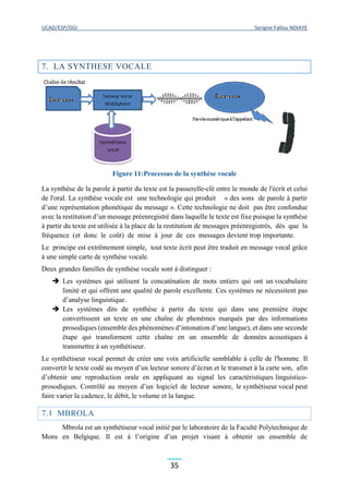 UCAD/ESP/DGI Serigne Fallou NDIAYE
35
7. LA SYNTHESE VOCALE
Figure 11:Processus de la synthèse vocale
La synthèse de la parole à partir du texte est la passerelle-clé entre le monde de l'écrit et celui
de l'oral. La synthèse vocale est une technologie qui produit « des sons de parole à partir
d’une représentation phonétique du message ». Cette technologie ne doit pas être confondue
avec la restitution d’un message préenregistré dans laquelle le texte est fixe puisque la synthèse
à partir du texte est utilisée à la place de la restitution de messages préenregistrés, dès que la
fréquence (et donc le coût) de mise à jour de ces messages devient trop importante.
Le principe est extrêmement simple, tout texte écrit peut être traduit en message vocal grâce
à une simple carte de synthèse vocale.
Deux grandes familles de synthèse vocale sont à distinguer :
 Les systèmes qui utilisent la concaténation de mots entiers qui ont un vocabulaire
limité et qui offrent une qualité de parole excellente. Ces systèmes ne nécessitent pas
d’analyse linguistique.
 Les systèmes dits de synthèse à partir du texte qui dans une première étape
convertissent un texte en une chaîne de phonèmes marqués par des informations
prosodiques (ensemble des phénomènes d’intonation d’une langue), et dans une seconde
étape qui transforment cette chaîne en un ensemble de données acoustiques à
transmettre à un synthétiseur.
Le synthétiseur vocal permet de créer une voix artificielle semblable à celle de l'homme. Il
convertit le texte codé au moyen d’un lecteur sonore d’écran et le transmet à la carte son, afin
d’obtenir une reproduction orale en appliquant au signal les caractéristiques linguistico-
prosodiques. Contrôlé au moyen d’un logiciel de lecteur sonore, le synthétiseur vocal peut
faire varier la cadence, le débit, le volume et la langue.
7.1 MBROLA
Mbrola est un synthétiseur vocal initié par le laboratoire de la Faculté Polytechnique de
Mons en Belgique. Il est à l’origine d’un projet visant à obtenir un ensemble de
 