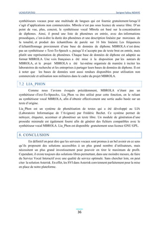 UCAD/ESP/DGI Serigne Fallou NDIAYE
36
synthétiseurs vocaux pour une multitude de langues qui est fournie gratuitement lorsqu’il
s’agit d’applications non commerciales. Mbrola n’est pas sous licence de source libre. D’un
point de vue, plus, concret, le synthétiseur vocal Mbrola est basé sur la concaténation
de diphones. Ainsi, il prend une liste de phonèmes en entrée, avec des informations
prosodiques, c’est-à-dire la durée des phonèmes et une description linéaire par morceaux de
la tonalité, et produit des échantillons de parole sur 16 bits linéaire. Les fréquences
d’échantillonnage proviennent d’une base de données de diphone. MBROLA n’est donc
pas un synthétiseur « Text-To-Speech », puisqu’il n’accepte pas de texte brut en entrée, mais
plutôt une représentation de phonèmes. Chaque base de données de diphone est adaptée au
format MBROLA. Une voix françaises a été mise à la disposition par les auteurs de
MBROLA, et le projet MBROLA a été lui-même organisée de manière à inciter les
laboratoires de recherche et les entreprises à partager leurs bases de données de diphone. Il est
à noter que les bases de données sont aussi rendues disponibles pour utilisation non
commerciale et utilisation non militaires dans le cadre du projet MBROLA.
7.2 LIA_PHON
Comme nous l’avions évoqués précédemment, MBROLA n’étant pas un
synthétiseur «Text-To-Speech», Lia_Phon va être utilisé pour cette fonction, en le reliant
au synthétiseur vocal MBROLA, afin d’obtenir effectivement une sortie audio basée sur un
texte d’origine.
Lia_Phon est un système de phonétisation de textes qui a été développé au LIA
(Laboratoire Informatique de l’Avignon) par Frédéric Bechet. Ce système permet de
nettoyer, étiqueter, accentuer et phonétiser un texte libre. Un module de génération d’une
prosodie minimale est également fourni afin de générer des fichiers compatibles avec le
synthétiseur vocal MBROLA. Lia_Phon est disponible gratuitement sous licence GNU GPL.
8. CONCLUSION
En définitif on peut dire que les serveurs vocaux sont promus à un bel avenir en ce sens
qu’ils proposent des solutions accessibles à un plus grand nombre d’utilisateurs, mais
nécessitent un plus grand investissement pour pouvoir en tirer le maximum de profit.
Cependant, il existe toujours des solutions libres permettant, dans une moindre mesure, de faire
du Service Vocal Interactif avec une qualité de service optimale. Sans chercher loin, on peut
citer la solution Asterisk. En effet, les SVI dans Asterisk conviennent parfaitement pour la mise
en place de notre plateforme.
 