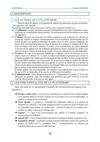 UCAD/ESP/DGI Serigne Fallou NDIAYE
38
I. DESCRIPTION
1. LES ACTEURS DE LA PLATEFORME
Dans le cahier de charge, il est question de réaliser une plateforme de prise de Rendez-
vous autonome sous Asterisk.
En principe cette plateforme met en jeu 2 acteurs mais on peut les scinder en 3 :
 Un utilisateur est toute personne autre que l’administrateur qui utilise la plateforme pour
bénéficier de ses différentes fonctionnalités. Cet utilisateur peut être un abonné ou un client
(ou appelant)
 L’abonné peut être une personne, un cabinet médical ou une entreprise. Il s’abonne au
niveau du système et dispose automatiquement d’un ensemble de fonctionnalités qui lui
permet de gérer son agenda d’attribution de rendez-vous. En effet, il pourra enregistrer les
heures dont il est disponible dans une base de données et le système se chargera de lui faire
fixer ses rendez-vous et de l’informer. Il pourra voir les coordonnées des autres abonnées
et de pouvoir les appeler avec un softphone gratuitement. Il peut visualiser les rendez-vous
que le système a réservés et de pouvoir annuler ceux pour lesquels il n’est plus disponible.
 Un client : il s’agit d’une personne lambda qui va appeler vers le serveur pour avoir un
rendez-vous avec l’abonné X. Ce client va utiliser son téléphone personnel et le serveur va
d’abord enregistrer son numéro puis lui demande de faire un choix en fonction des abonnés
qui existe dans le système. Une fois le choix fait, le serveur va traiter sa requête. Si l’abonné
X a des rendez-vous disponibles dans son agenda, le serveur en choisit une et l’attribue au
client en le lui disant vocalement et en le lui notifiant par SMS avec un code de 10 caractères
qui est unique et qui permet d'authentifier le rendez-vous.
Si aucun rendez-vous n’est disponible, son numéro est sauvegardé dans la liste d’attente et
dès qu’un RV est disponible on lui envoie un SMS pour le lui notifier
 L’administrateur : Il est chargé de paramétrer et d’administrer le système. C’est lui qui
enregistre les abonnés, créée des comptes pour permettre aux gens d’utiliser le serveur
Asterisk afin d'émettre et de recevoir des appels …
2. LES FONCTIONNALITES DE LA PLATEFORME
Dans cette partie on va vous présenter l’ensemble des fonctionnalités dont dispose notre
plateforme.
 Prendre rendez-vous : le client d’une entreprise ou le patient d’une clinique appelle
sur le numéro dédié au serveur s’il désire avoir un rendez-vous avec le responsable. Le
système se charge de lui en attribuer.
 Gérer agenda : il consiste à l’ensemble des opérations relatives à la gestion du
calendrier de l’abonné. C’est-à-dire enregistrer dans le système les dates et heures où il
est disponible pour donner un rendez-vous ; consulter la date de ses rendez-vous ;
annuler un rendez-vous qui ne l’arrange plus.
 Appeler : il s’agit d’une fonctionnalité qui permet à l’abonné d’appeler un
correspondant via WebRTC.
 Annuler RV : c’est la fonctionnalité qui permet à l’abonné d’annuler un rendez-vous.
 Enregistrer abonné : un abonné est toute structure souhaitant confier son système de
gestion de rendez-vous à l’entreprise EmC2. L’enregistrement est effectué par
l’administrateur qui se trouve à EmC2-Group.
 