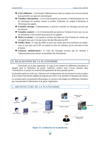 UCAD/ESP/DGI Serigne Fallou NDIAYE
39
 Créer utilisateur : c’est lorsque l’administrateur créée un compte sur le serveur asterisk
pour permettre aux gens de communiquer.
 Visualiser informations : c’est la fonctionnalité qui permet à l’administrateur de voir
les statistiques du système comme le nombre d’abonnés, de compte d’utilisateur et
l’historique des appels.
 Consulter message : l’administrateur va pouvoir consulter les messages envoyés par
les abonnés.
 Consulter contacts : c’est la fonctionnalité qui permet à l’abonné d’avoir une vue sur
les utilisateurs et leur numéro pour pouvoir les appeler.
 Mettre en attente : c’est quand le système met dans une liste d’attente les clients qui
ont appelé mais qui n’ont pas trouvé de date libre pour un RV.
 Notifier client : il s’agit des SMS envoyés aux clients pour leur confirmer un rendez-
vous ou leur dire que le RV est annulé ou bien les informer qu’ils sont dans la liste
d’attente.
 Contacter administrateur : il s’agit des messages envoyés par les abonnés à
l’administrateur pour donner ou demander des informations.
II. REALISATION DE LA PLATEFORME
Cette partie est la plus importante, il s’agit ici de montrer les différentes procédures à
adopter pour la réalisation du projet. Toutefois, comme nous l’avons annoncé dans
l’introduction, ce projet est constitué principalement de deux grandes parties.
La première partie est celle qui s’intéresse aux configurations du serveur pour la mise en place
d’un système fonctionnel capable de proposer des choix et de satisfaire la demande des clients.
La seconde partie est purement informatique et consiste à développer les différentes interfaces
qui vont permettre d’administrer et de gérer l’application.
1. ARCHITECTURE DE LA PLATEFORME
Figure 12: Architecture de la plateforme
client/mobile
client/softphone
IP
softphone
mobile
serveur Asterisk avec
SVI
Base de données
abonné
serveur web
prendre RV
prendre RV
traitement requete
traitements des
requetes
planifier,consulter,
annuler RV
 
