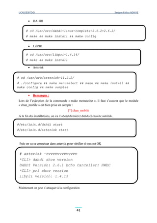 UCAD/ESP/DGI Serigne Fallou NDIAYE
41
 DAHDI
 LibPRI
 Asterisk
 Remarque :
Lors de l’exécution de la commande « make menuselect », il faut s’assurer que le module
« chan_mobile » est bien prise en compte :
[*] chan_mobile
A la fin des installations, on va d’abord démarrer dahdi et ensuite asterisk.
Puis on va se connecter dans asterisk pour vérifier si tout est OK
Maintenant on peut s’attaquer à la configuration
# cd /usr/src/dahdi-linux-complete-2.6.2+2.6.2/
# make && make install && make config
# cd /usr/src/libpri-1.4.14/
# make && make install
# cd /usr/src/asterisk-11.2.2/
# ./configure && make menuselect && make && make install &&
make config && make samples
#/etc/init.d/dahdi start
#/etc/init.d/asterisk start
# asterisk –rvvvvvvvvvvvvv
*CLI> dahdi show version
DAHDI Version: 2.6.1 Echo Canceller: HWEC
*CLI> pri show version
libpri version: 1.4.13
 
