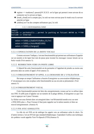 UCAD/ESP/DGI Serigne Fallou NDIAYE
43
 register => trunkemc2 :passer@91.X.X.X est la ligne qui permet à mon serveur de se
connecter sur le serveur en ligne.
 [trunk_cloud] est le compte que j’ai créé sur mon serveur pour le trunk avec le serveur
asterisk en ligne
 [sfallou] est l’un des comptes utilisateurs que j’ai créé
3.2.2 EXTENSIONS.CONF
3.2.2.1 CONSULTATION DE LA BOITE VOCALE
Comme son nom l’indique, c’est une fonctionnalité qui permet aux utilisateurs d’appeler
sur un numéro et de taper leur mot de passe pour écouter les messages vocaux laissés sur sa
boite vocale (Voir annexe 1).
3.2.2.2 REDIRECTION VERS UN POSTE LIBRE
L’objectif de cette fonctionnalité est de permettre à l’appelant de joindre au moins une
personne dans un centre d’appel. (Voir annexe 2).
3.2.2.3 ENREGISTREMENT D’APPEL A LA DEMANDE DE L’UTILISATEUR
De temps en temps l’utilisateur a besoin d’enregistrer sa conversation téléphonique.
C’est pourquoi on a mis en place cette fonctionnalité au cas où cela se présenterait. (Voir
annexe 3)
3.2.2.4 ENREGISTREMENT VOCAL
Cette fonctionnalité permet de faire des enregistrements vocaux qu’on va utiliser dans
nos IVR. Il suffit juste d’appeler sur un numéro de la plage définie, d’enregistrer ce que l’on
veut et appuyer sur # pour l’écouter.
Le fichier son sous format ulaw est enregistré dans /var/lib/asterisk/sounds avec un nom
« IVR-XXX.ulaw ». Pour l’écraser il faut juste rappeler sur le même numéro et faire un
nouvel enregistrement. (Annexe 4)
3.2.2.5 IVR AVEC GOOGLETTS
Le rôle de cet IVR est de rediriger les appels vers un utilisateur selon le choix. En
d’autres termes c’est un SVI de type standard téléphonique. Cependant il utilise une technique
de synthèse vocale appelée Text-To-Speech (TTS).(Annexe 5)
 
