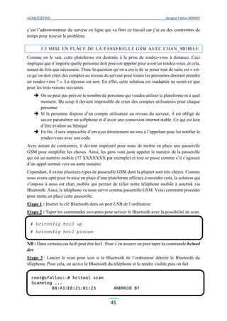 UCAD/ESP/DGI Serigne Fallou NDIAYE
45
c’est l’administrateur du serveur en ligne qui va finir ce travail car j’ai eu des contraintes de
temps pour trouver le problème.
3.3 MISE EN PLACE DE LA PASSERELLE GSM AVEC CHAN_MOBILE
Comme on le sait, cette plateforme est destinée à la prise de rendez-vous à distance. Ceci
implique que n’importe quelle personne doit pouvoir appeler pour avoir un rendez-vous, et cela,
autant de fois que nécessaire. Donc la question qu’on a envie de se poser tout de suite est « est-
ce qu’on doit créer des comptes au niveau du serveur pour toutes les personnes désirant prendre
un rendez-vous ? ». La réponse est non. En effet, cette solution est inadaptée ne serait-ce que
pour les trois raisons suivantes
 On ne peut pas prévoir le nombre de personne qui voudra utiliser la plateforme ni à quel
moment. Du coup il devient impossible de créer des comptes utilisateurs pour chaque
personne
 Si la personne dispose d’un compte utilisateur au niveau du serveur, il est obligé de
savoir paramétrer un softphone et d’avoir une connexion internet stable. Ce qui est loin
d’être évident au Sénégal
 En fin, il sera impossible d’envoyer directement un sms à l’appelant pour lui notifier le
rendez-vous avec son code.
Avec autant de contraintes, il devient impératif pour nous de mettre en place une passerelle
GSM pour simplifier les choses. Ainsi, les gens vont juste appeler le numéro de la passerelle
qui est un numéro mobile (77 XXXXXXX par exemple) et tout se passe comme s’il s’agissait
d’un appel normal vers un autre numéro.
Cependant, il existe plusieurs types de passerelle GSM dont la plupart sont très chères. Comme
nous avons opté pour la mise en place d’une plateforme efficace à moindre coût, la solution qui
s’impose à nous est chan_mobile qui permet de relier notre téléphone mobile à asterisk via
Bluetooth. Ainsi, le téléphone va nous servir comme passerelle GSM. Voici comment procéder
pour mette en place cette passerelle.
Etape 1 : Insérer la clé Bluetooth dans un port USB de l’ordinateur
Etape 2 : Taper les commandes suivantes pour activer le Bluetooth avec la possibilité de scan.
NB : Dans certains cas hci0 peut être hci1. Pour s’en assurer on peut taper la commande hcitool
dev.
Etape 3 : Lancez le scan pour voir si le Bluetooth de l’ordinateur détecte le Bluetooth du
téléphone. Pour cela, on active le Bluetooth du téléphone et le rendre visible puis on fait
# hciconfig hci0 up
# hciconfig hci0 piscan
 