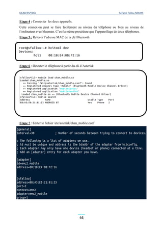 UCAD/ESP/DGI Serigne Fallou NDIAYE
46
Etape 4 : Connecter les deux appareils.
Cette connexion peut se faire facilement au niveau du téléphone ou bien au niveau de
l’ordinateur avec blueman. C’est la même procédure que l’appareillage de deux téléphones.
Etape 5 : Relever l’adresse MAC de la clé Bluetooth
Etape 6 : Détecter le téléphone à partir du cli d’Asterisk
Etape 7 : Editer le fichier /etc/asterisk/chan_mobile.conf
 