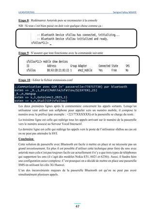 UCAD/ESP/DGI Serigne Fallou NDIAYE
47
Etape 8 : Redémarrer Asterisk puis se reconnecter à la console
NB : Si tout s’est bien passé on doit voir quelque chose comme ça :
Etape 9 : S’assurer que tout fonctionne avec la commande suivante
Etape 10 : Editer le fichier extensions.conf
Les deux premières lignes après le commentaire concernent les appels sortants. Lorsqu’un
utilisateur veut utiliser son softphone pour appeler vers un numéro mobile, il compose le
numéro avec le préfixe (par exemple : +22177XXXXXX) et la passerelle se charge du reste.
La troisième ligne est celle qui redirige tous les appels arrivant sur le numéro de la passerelle
vers le numéro associé au Serveur Vocal Interactif.
La dernière ligne est celle qui redirige les appels vers le poste de l’utilisateur sfallou au cas où
on ne peut pas atteindre le SVI.
Conclusion
Cette solution de passerelle avec Bluetooth est facile à mettre en place et ne nécessite pas un
grand investissement. En plus il est possible d’utiliser cette technique pour faire du sms avec
asterisk mais cela n’est pas toujours facile car actuellement il n’y a que trois types de téléphones
qui supportent les sms (il s’agit des modèles Nokia E51, 6021 et 6230i). Aussi, il faudra faire
une configuration assez complexe. C’est pourquoi on a décidé de mettre en place une passerelle
SMS en utilisant les clés 3G Huawei.
L’un des inconvénients majeurs de la passerelle Bluetooth est qu’on ne peut pas avoir
simultanément plusieurs appels.
 