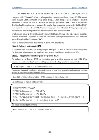 UCAD/ESP/DGI Serigne Fallou NDIAYE
48
3.4 MISE EN PLACE D’UNE PASSERELLE SMS AVEC CHAN_DONGLE
Une passerelle GSM-VoIP très accessible peut être obtenue en utilisant Huawei E155X ou tout
autre modem USB compatible avec chan_dongle. Chan_dongle est un module d’asterisk
permettant d’utiliser les clés 3G Huawei en tant que passerelle GSM. Ainsi, il est possible
d’utiliser la clé pour émettre et recevoir des appels, d’envoyer et de recevoir des SMS et USSD
mais aussi des commandes DTMF. C’est un moyen pas cher et facile à déployer pour ajouter à
notre serveur asterisk la possibilité communication avec le monde GSM.
D’ailleurs on a essayé de remplacer notre passerelle Bluetooth avec cette clé 3G pour les appels
entrants et sortants. Cependant, à cause des contraintes de temps on a seulement eu à mettre en
œuvre l’envoie et la réception de SMS.
Voici la procédure à suivre pour mettre en place cette passerelle :
Etape1: Préparer notre carte SIM
Il faut désactiver la protection de la puce par code pin. On peut le faire avec notre téléphone.
On doit aussi s’assurer que les appels sortants ne sont pas bloqués au niveau du SIM.
Etape 2 : Préparer l’ordinateur pour accepter la clé 3G
Par défaut, la clé Huawei 1552 est considérée par le système comme un port USB. C’est
pourquoi on va insérer la clé contenant la puce et installer le paquet usb-modeswitch.
Ensuite on va devoir configurer usb-modeswitch et pour cela nous allons ajouter une règle au
niveau de /etc/udev/rules.d/ comme suit :
Le contenu de ce fichier est le suivant :
En fin on redémarre les services
# apt-get install usb-modeswitch
#gedit /etc/udev/rules.d/50-huawei-e1552.rules
SUBSYSTEM==”usb”,
ATTR{idVendor}==”12d1″,
ATTR{idProduct}==”1446″,
RUN+=”/lib/udev/usb-modeswitch -v 0x%s{idVendor} -p
0x%s{idProduct} -t option-zerocd”
#cd /etc/init.d/ && ./udev restart
 