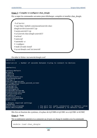 UCAD/ESP/DGI Serigne Fallou NDIAYE
49
Etape 3 : Compiler et configurer chan_dongle
On va taper les commandes suivantes pour télécharger, compiler et installer chan_dongle.
On édite le fichier /etc/asterisk/dongle.conf
Dès fois en fonction des systèmes, à la place de ttyUSB0 et ttyUSB1 on a ttyUSB1 et ttUSB2
Etape 4 : Tests
On va redémarrer asterisk et se connecter au cli puis on charge le module avec la commande
# cd /usr/src
# wget https://github.com/jstasiak/asterisk-chan-
dongle/archive/asterisk11.zip
# unzip asterisk11.zip
# cd asterisk-chan-dongle-asterisk11
# aclocal
# autoconf
# automake -a
# ./configure
# make & make install
# cp etc/dongle.conf /etc/asterisk/
module load chan_dongle
 