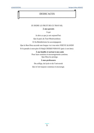 UCAD/ESP/DGI Serigne Fallou NDIAYE
5
JE DEDIE LE FRUIT DE CE TRAVAIL
À mes parents
À qui
Je dois ce que je suis aujourd’hui.
Que la paix du Tout Miséricordieux
Et Sa Bénédictions les accompagnent.
Que le Bon Dieu accorde une longue vie à ma mère NDEYE KANDJI
Et le paradis à mon père El Hadj CHEIKH NDIAYE (paix à son âme).
À ma famille et surtout à mes amis
Pour leurs soutiens et encouragements continus.
Que Dieu les protège.
À mes professeurs
Du collège, du lycée et de l’université
Qui m’ont toujours soutenue et encouragé.
DEDICACES
 