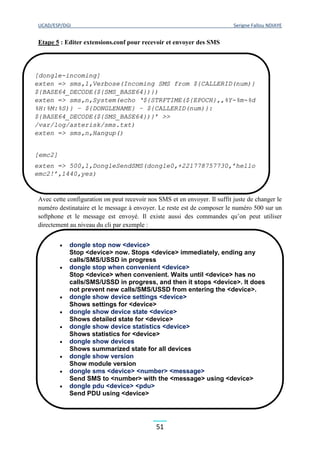 UCAD/ESP/DGI Serigne Fallou NDIAYE
51
Etape 5 : Editer extensions.conf pour recevoir et envoyer des SMS
Avec cette configuration on peut recevoir nos SMS et en envoyer. Il suffit juste de changer le
numéro destinataire et le message à envoyer. Le reste est de composer le numéro 500 sur un
softphone et le message est envoyé. Il existe aussi des commandes qu’on peut utiliser
directement au niveau du cli par exemple :
[dongle-incoming]
exten => sms,1,Verbose(Incoming SMS from ${CALLERID(num)}
${BASE64_DECODE(${SMS_BASE64})})
exten => sms,n,System(echo ‘${STRFTIME(${EPOCH},,%Y-%m-%d
%H:%M:%S)} – ${DONGLENAME} – ${CALLERID(num)}:
${BASE64_DECODE(${SMS_BASE64})}’ >>
/var/log/asterisk/sms.txt)
exten => sms,n,Hangup()
[emc2]
exten => 500,1,DongleSendSMS(dongle0,+221778757730,’hello
emc2!’,1440,yes)
 dongle stop now <device>
Stop <device> now. Stops <device> immediately, ending any
calls/SMS/USSD in progress
 dongle stop when convenient <device>
Stop <device> when convenient. Waits until <device> has no
calls/SMS/USSD in progress, and then it stops <device>. It does
not prevent new calls/SMS/USSD from entering the <device>.
 dongle show device settings <device>
Shows settings for <device>
 dongle show device state <device>
Shows detailed state for <device>
 dongle show device statistics <device>
Shows statistics for <device>
 dongle show devices
Shows summarized state for all devices
 dongle show version
Show module version
 dongle sms <device> <number> <message>
Send SMS to <number> with the <message> using <device>
 dongle pdu <device> <pdu>
Send PDU using <device>
 dongle ussd <device> <ussd>
Send USSD command <ussd> using <device>
 dongle start <device>
Start <device> if not removed from before.
 dongle restart gracefully <device>
Prevents new incoming and outgoing calls and SMS and
outgoing USSD from starting up in <device>, but allows
 