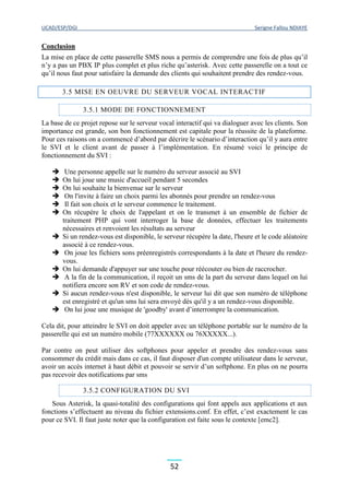 UCAD/ESP/DGI Serigne Fallou NDIAYE
52
Conclusion
La mise en place de cette passerelle SMS nous a permis de comprendre une fois de plus qu’il
n’y a pas un PBX IP plus complet et plus riche qu’asterisk. Avec cette passerelle on a tout ce
qu’il nous faut pour satisfaire la demande des clients qui souhaitent prendre des rendez-vous.
3.5 MISE EN OEUVRE DU SERVEUR VOCAL INTERACTIF
3.5.1 MODE DE FONCTIONNEMENT
La base de ce projet repose sur le serveur vocal interactif qui va dialoguer avec les clients. Son
importance est grande, son bon fonctionnement est capitale pour la réussite de la plateforme.
Pour ces raisons on a commencé d’abord par décrire le scénario d’interaction qu’il y aura entre
le SVI et le client avant de passer à l’implémentation. En résumé voici le principe de
fonctionnement du SVI :
 Une personne appelle sur le numéro du serveur associé au SVI
 On lui joue une music d'accueil pendant 5 secondes
 On lui souhaite la bienvenue sur le serveur
 On l'invite à faire un choix parmi les abonnés pour prendre un rendez-vous
 Il fait son choix et le serveur commence le traitement.
 On récupère le choix de l'appelant et on le transmet à un ensemble de fichier de
traitement PHP qui vont interroger la base de données, effectuer les traitements
nécessaires et renvoient les résultats au serveur
 Si un rendez-vous est disponible, le serveur récupère la date, l'heure et le code aléatoire
associé à ce rendez-vous.
 On joue les fichiers sons préenregistrés correspondants à la date et l'heure du rendez-
vous.
 On lui demande d'appuyer sur une touche pour réécouter ou bien de raccrocher.
 A la fin de la communication, il reçoit un sms de la part du serveur dans lequel on lui
notifiera encore son RV et son code de rendez-vous.
 Si aucun rendez-vous n'est disponible, le serveur lui dit que son numéro de téléphone
est enregistré et qu'un sms lui sera envoyé dès qu'il y a un rendez-vous disponible.
 On lui joue une musique de 'goodby' avant d’interrompre la communication.
Cela dit, pour atteindre le SVI on doit appeler avec un téléphone portable sur le numéro de la
passerelle qui est un numéro mobile (77XXXXXX ou 76XXXXX...).
Par contre on peut utiliser des softphones pour appeler et prendre des rendez-vous sans
consommer du crédit mais dans ce cas, il faut disposer d'un compte utilisateur dans le serveur,
avoir un accès internet à haut débit et pouvoir se servir d’un softphone. En plus on ne pourra
pas recevoir des notifications par sms
3.5.2 CONFIGURATION DU SVI
Sous Asterisk, la quasi-totalité des configurations qui font appels aux applications et aux
fonctions s’effectuent au niveau du fichier extensions.conf. En effet, c’est exactement le cas
pour ce SVI. Il faut juste noter que la configuration est faite sous le contexte [emc2].
 