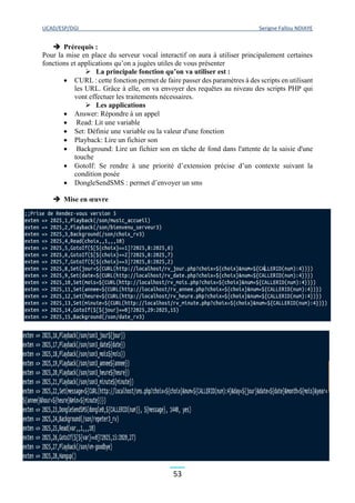 UCAD/ESP/DGI Serigne Fallou NDIAYE
53
 Prérequis :
Pour la mise en place du serveur vocal interactif on aura à utiliser principalement certaines
fonctions et applications qu’on a jugées utiles de vous présenter
 La principale fonction qu’on va utiliser est :
 CURL : cette fonction permet de faire passer des paramètres à des scripts en utilisant
les URL. Grâce à elle, on va envoyer des requêtes au niveau des scripts PHP qui
vont effectuer les traitements nécessaires.
 Les applications
 Answer: Répondre à un appel
 Read: Lit une variable
 Set: Définie une variable ou la valeur d'une fonction
 Playback: Lire un fichier son
 Background: Lire un fichier son en tâche de fond dans l'attente de la saisie d'une
touche
 GotoIf: Se rendre à une priorité d’extension précise d’un contexte suivant la
condition posée
 DongleSendSMS : permet d’envoyer un sms
 Mise en œuvre
 