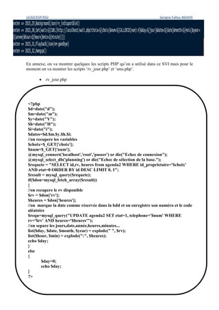 UCAD/ESP/DGI Serigne Fallou NDIAYE
54
En annexe, on va montrer quelques les scripts PHP qu’on a utilisé dans ce SVI mais pour le
moment on va montrer les scripts ‘rv_jour.php’ et ‘sms.php’.
 rv_jour.php
<?php
$d=date("d");
$m=date("m");
$y=date("Y");
$h=date("H");
$i=date("i");
$dates=$d.$m.$y.$h.$i;
//on recupere les variables
$choix=$_GET['choix'];
$num=$_GET['num'];
@mysql_connect('localhost','root','passer') or die("Echec de connexion");
@mysql_select_db('planning') or die("Echec de sélection de la base.");
$requete = "SELECT id,rv, heures from agenda2 WHERE id_proprietaire='$choix'
AND etat=0 ORDER BY id DESC LIMIT 0, 1";
$result = mysql_query($requete);
if($don=mysql_fetch_array($result))
{
//on recupere le rv disponible
$rv = $don['rv'];
$heures = $don['heures'];
//on marque la date comme réservée dans la bdd et on enregistre son numéro et le code
aléatoire
$requ=mysql_query("UPDATE agenda2 SET etat=1, telephone='$num' WHERE
rv='$rv' AND heures='$heures'");
//on separe les jours,date,année,heures,minutes...
list($day, $date, $month, $year) = explode(" ", $rv);
list($hour, $min) = explode(":", $heures);
echo $day;
}
else
{
$day=0;
echo $day;
}
?>
 