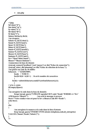 UCAD/ESP/DGI Serigne Fallou NDIAYE
55
 sms.php
Dans notre SVI, on voit des fichiers sons que le serveur va lire pour informer l’appelant. Ces
sons sont préenregistrés et stockés dans un répertoire du système. Ce qui est impressionnant ici,
c’est que ces sons n’ont pas étés enregistrés vocalement ; en effet ils sont tous étés crées à partir
de synthèse vocale avec les outils Mbrola, Lia_Phon, Sox et le lecteur audacity.
3.6 CREATION DES FICHIERS SONS
Plus haut, on a décrit deux outils importants pour la mise en place d’une synthèse vocale de
qualité à savoir mbrola et lia_phon. Ainsi, on a préféré les utiliser pour créer les fichiers sons
au lieu de les enregistrer vocalement. Ce choix est justifié par plusieurs raisons :
<?php
$d=date("d");
$m=date("m");
$y=date("Y");
$h=date("H");
$i=date("i");
$dates=$d.$m.$y.$h.$i;
//on récupere
$choix=$_GET['choix'];
$num=$_GET['num'];
$jour=$_GET['day'];
$date=$_GET['date'];
$mois=$_GET['month'];
$annee=$_GET['year'];
$heure=$_GET['hour'];
$minute=$_GET['min'];
$rv="$jour $date $mois";
$hours="$heure:$minute";
//connexion à la base de donnée
@mysql_connect('localhost','root','passer') or die("Echec de connexion");
@mysql_select_db('planning') or die("Echec de sélection de la base.");
//on génére un code de 10 chiffre
$characts = '1234567890';
$code = 'EMC2';
for($i=0;$i < 6;$i++) //6 est le nombre de caractères
{
$code.= substr($characts,rand()%(strlen($characts)),1);
}
// si le rv existe
if(!empty($jour))
{
//on enregistre le code dans la base de donnéés
$requ=mysql_query("UPDATE agenda2 SET code='$code' WHERE rv='$rv'
AND heures='$hours'") //on ecrit le message à envoyer
$text="Votre rendez-vous est pour le $rv a $hours.Code RV=$code";
echo $text;
}
else
{
//on enregistre le numero et le code dans la liste d'attente
$req=mysql_query("INSERT INTO attente (telephone,code,id_entreprise)
VALUES ('$num','$code','$choix')");
}
?>
 