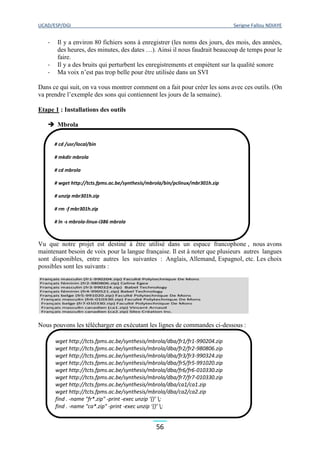 UCAD/ESP/DGI Serigne Fallou NDIAYE
56
- Il y a environ 80 fichiers sons à enregistrer (les noms des jours, des mois, des années,
des heures, des minutes, des dates …). Ainsi il nous faudrait beaucoup de temps pour le
faire.
- Il y a des bruits qui perturbent les enregistrements et empiètent sur la qualité sonore
- Ma voix n’est pas trop belle pour être utilisée dans un SVI
Dans ce qui suit, on va vous montrer comment on a fait pour créer les sons avec ces outils. (On
va prendre l’exemple des sons qui contiennent les jours de la semaine).
Etape 1 : Installations des outils
 Mbrola
Vu que notre projet est destiné à être utilisé dans un espace francophone , nous avons
maintenant besoin de voix pour la langue française. Il est à noter que plusieurs autres langues
sont disponibles, entre autres les suivantes : Anglais, Allemand, Espagnol, etc. Les choix
possibles sont les suivants :
Nous pouvons les télécharger en exécutant les lignes de commandes ci-dessous :
# cd /usr/local/bin
# mkdir mbrola
# cd mbrola
# wget http://tcts.fpms.ac.be/synthesis/mbrola/bin/pclinux/mbr301h.zip
# unzip mbr301h.zip
# rm -f mbr301h.zip
# ln -s mbrola-linux-i386 mbrola
wget http://tcts.fpms.ac.be/synthesis/mbrola/dba/fr1/fr1-990204.zip
wget http://tcts.fpms.ac.be/synthesis/mbrola/dba/fr2/fr2-980806.zip
wget http://tcts.fpms.ac.be/synthesis/mbrola/dba/fr3/fr3-990324.zip
wget http://tcts.fpms.ac.be/synthesis/mbrola/dba/fr5/fr5-991020.zip
wget http://tcts.fpms.ac.be/synthesis/mbrola/dba/fr6/fr6-010330.zip
wget http://tcts.fpms.ac.be/synthesis/mbrola/dba/fr7/fr7-010330.zip
wget http://tcts.fpms.ac.be/synthesis/mbrola/dba/ca1/ca1.zip
wget http://tcts.fpms.ac.be/synthesis/mbrola/dba/ca2/ca2.zip
find . -name "fr*.zip" -print -exec unzip ‘{}’ ;
find . -name "ca*.zip" -print -exec unzip ‘{}’ ;
 