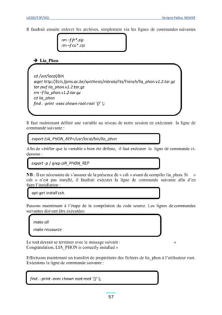 UCAD/ESP/DGI Serigne Fallou NDIAYE
57
Il faudrait ensuite enlever les archives, simplement via les lignes de commandes suivantes
 Lia_Phon
Il faut maintenant définir une variable au niveau de notre session en exécutant la ligne de
commande suivante :
Afin de vérifier que la variable a bien été définie, il faut exécuter la ligne de commande ci-
dessous :
NB : Il est nécessaire de s’assurer de la présence de « csh » avant de compiler lia_phon. Si «
csh » n’est pas installé, il faudrait exécuter la ligne de commande suivante afin d’en
faire l’installation :
Passons maintenant à l’étape de la compilation du code source. Les lignes de commandes
suivantes doivent être exécutées:
Le tout devrait se terminer avec le message suivant : «
Congratulation, LIA_PHON is correctly installed »
Effectuons maintenant un transfert de propriétaire des fichiers de lia_phon à l’utilisateur root.
Exécutons la ligne de commande suivante :
rm –f fr*.zip
rm –f ca*.zip
cd /usr/local/bin
wget http://tcts.fpms.ac.be/synthesis/mbrola/tts/French/lia_phon.v1.2.tar.gz
tar zxvf lia_phon.v1.2.tar.gz
rm –f lia_phon.v1.2.tar.gz
cd lia_phon
find . -print -exec chown root:root ‘{}’ ;
export LIA_PHON_REP=/usr/local/bin/lia_phon
export -p | grep LIA_PHON_REP
apt-get install csh.
make all
make ressource
make check
find . -print -exec chown root:root ‘{}’ ;
 