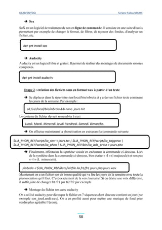 UCAD/ESP/DGI Serigne Fallou NDIAYE
58
 Sox
SoX est un logiciel de traitement de son en ligne de commande. Il consiste en une suite d'outils
permettant par exemple de changer le format, de filtrer, de rajouter des fondus, d'analyser un
fichier, etc.
*
 Audacity
Audacity est un logiciel libre et gratuit. Il permet de réaliser des montages de documents sonores
complexes.
Etape 2 : création des fichiers sons en format wav à partir d’un texte
 Se déplacer dans le répertoire /usr/local/bin/mbrola et y créer un fichier texte contenant
les jours de la semaine. Par exemple :
Le contenu du fichier devrait ressembler à ceci
 On effectue maintenant la phonétisation en exécutant la commande suivante
 Finalement, effectuons la synthèse vocale en exécutant la commande ci-dessous. Lors
de la synthèse dans la commande ci-dessous, bien écrire « -I » (i majuscule) et non pas
« -l » (L minuscule).
Maintenant on a un fichier son de bonne qualité qui va lire les jours de la semaine avec toute la
prononciation qu’il faut. C’est exactement de la voix humaine. Si on désire une voix différente,
il suffit juste de changer fr1/fr1 par fr2/fr2 par exemple
 Montage du fichier son avec audacity
On a utilisé audacity pour découper le fichier en 7 séquences dont chacune contient un jour (par
exemple son_jourLundi.wav). On a en profité aussi pour mettre une musique de fond pour
rendre plus agréable l’écoute.
Apt-get install sox
Apt-get install audacity
cd /usr/local/bin/mbrola && nano jours.txt
Lundi. Mardi. Mercredi. Jeudi. Vendredi. Samedi. Dimanche.
$LIA_PHON_REP/script/lia_nett < jours.txt | $LIA_PHON_REP/script/lia_taggreac |
$LIA_PHON_REP/script/lia_phon | $LIA_PHON_REP/bin/lia_add_proso > jours.pho
./mbrola -I $LIA_PHON_REP/data/initfile.lia fr1/fr1 jours.pho jours.wav
 