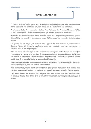 UCAD/ESP/DGI Serigne Fallou NDIAYE
6
C’est avec un grand plaisir que je réserve ces lignes en signe de gratitude et de reconnaissance
à tous ceux qui ont contribué de près ou de loin à l’élaboration de ce travail.
Je tiens tout d’abord à remercier Allah le Tout Puissant, Son Prophète Mouhamed (PSL)
et notre vénéré guide Cheikh Ahmadou Bamba qui nous a montré le droit chemin.
J’exprime ma reconnaissance à mon mentor Kalidou SY. Une personne généreuse à qui sa
disponibilité, ses conseils et son aide sont autant d’éléments qui ont permis la réalisation de ce
travail.
La qualité de ce projet fut enrichie par l’apport de mon cher ami et promotionnaire
Bassirou Ngom. Qu’il reçoive également toute ma gratitude pour les suggestions et
conseils qu’il a pu me prodiguer.
Mes remerciements vont également à l’endroit de l’entreprise EmC2-Group qui m’a offert
l’opportunité de réaliser ce projet dans de bonnes conditions ; à Monsieur Elimane KANE pour
son soutien et ses conseils ; à mon maitre de stage Monsieur Thierno KANE qui m’a soutenu
tout le long de ce travail et à tout le personnel de l’entreprise.
J’exprime ma gratitude à mon encadreur Monsieur IBRAHIMA GAYE, pour l’effort fourni, les
conseils prodigués et pour son soutien sans condition.
Mes plus tendres pensées iront vers ma famille (mes frères, mes sœurs, mes cousins, mes
cousines, mes tantes et tontons), et surtout à mes parents, ma mère, mon père (paix à son âme)
Ces remerciements ne seraient pas complets sans une pensée pour mes meilleurs amis
et amies de longue date. Merci de m’avoir aidé et encouragé, et d’être présent quand j’en ai
besoin.
REMERCIEMENTS
 