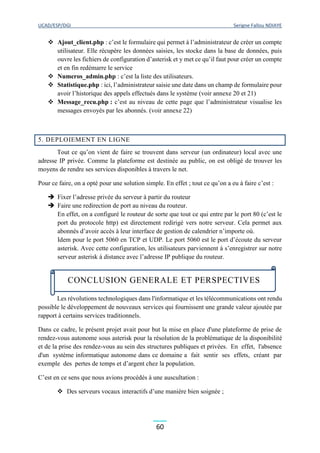 UCAD/ESP/DGI Serigne Fallou NDIAYE
60
 Ajout_client.php : c’est le formulaire qui permet à l’administrateur de créer un compte
utilisateur. Elle récupère les données saisies, les stocke dans la base de données, puis
ouvre les fichiers de configuration d’asterisk et y met ce qu’il faut pour créer un compte
et en fin redémarre le service
 Numeros_admin.php : c’est la liste des utilisateurs.
 Statistique.php : ici, l’administrateur saisie une date dans un champ de formulaire pour
avoir l’historique des appels effectués dans le système (voir annexe 20 et 21)
 Message_recu.php : c’est au niveau de cette page que l’administrateur visualise les
messages envoyés par les abonnés. (voir annexe 22)
5. DEPLOIEMENT EN LIGNE
Tout ce qu’on vient de faire se trouvent dans serveur (un ordinateur) local avec une
adresse IP privée. Comme la plateforme est destinée au public, on est obligé de trouver les
moyens de rendre ses services disponibles à travers le net.
Pour ce faire, on a opté pour une solution simple. En effet ; tout ce qu’on a eu à faire c’est :
 Fixer l’adresse privée du serveur à partir du routeur
 Faire une redirection de port au niveau du routeur.
En effet, on a configuré le routeur de sorte que tout ce qui entre par le port 80 (c’est le
port du protocole http) est directement redirigé vers notre serveur. Cela permet aux
abonnés d’avoir accès à leur interface de gestion de calendrier n’importe où.
Idem pour le port 5060 en TCP et UDP. Le port 5060 est le port d’écoute du serveur
asterisk. Avec cette configuration, les utilisateurs parviennent à s’enregistrer sur notre
serveur asterisk à distance avec l’adresse IP publique du routeur.
Les révolutions technologiques dans l'informatique et les télécommunications ont rendu
possible le développement de nouveaux services qui fournissent une grande valeur ajoutée par
rapport à certains services traditionnels.
Dans ce cadre, le présent projet avait pour but la mise en place d'une plateforme de prise de
rendez-vous autonome sous asterisk pour la résolution de la problématique de la disponibilité
et de la prise des rendez-vous au sein des structures publiques et privées. En effet, l'absence
d'un système informatique autonome dans ce domaine a fait sentir ses effets, créant par
exemple des pertes de temps et d’argent chez la population.
C’est en ce sens que nous avions procédés à une auscultation :
 Des serveurs vocaux interactifs d’une manière bien soignée ;
CONCLUSION GENERALE ET PERSPECTIVES
 