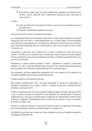 UCAD/ESP/DGI Serigne Fallou NDIAYE
61
 Des solutions ‘open source’ les mieux adaptées pour répondre à nos besoins sur les
serveurs vocaux interactifs dont la plateforme Asterisk qui nous a servi pour la
mise en œuvre ;
Et enfin :
 Faire une étude de la conception et la mise en œuvre de d’une plateforme de prise
de rendez-vous.
 Procéder à la réalisation pratique de ce projet.
Nous pouvons ainsi en venir aux conclusions suivantes :
Les technologies offertes par les logiciels ‘open source’ comme asterisk apparaissent partout
conquérant aussi bien dans le monde professionnel que le grand public. Les fonctionnalités
qu’ils mettent à notre disposition ne se limitent pas seulement à la satisfaction de nos besoins
mais s’immiscent également dans nos divertissements, dans notre formation, au travail, dans
l’assistance, etc.
Aujourd’hui on peut dire avec certitude que « la limite d’Asterisk est celle de celui qui
l’utilise ». En effet, avec un moindre coût on est parvenu à mettre en place un système original
et utile qui répond à un besoin d’automatisation réel grâce à Asterisk et particulièrement à son
serveur vocal interactif.
Néanmoins, ce dernier présente quelques limites significatives comparé à l’interaction
humaine. En effet il peut être déroutant dans la mesure où les systèmes programmés peuvent
être confrontés à des situations exceptionnelles dont ils ne pourraient gérer.
Par conséquent, une bonne application automatisée de la voix comme les SVI représente un
compromis équilibré qui évite trop ou peu d'informations.
Comme perspectives nous pouvons dire que :
Bon nombre d’améliorations sont à envisager notamment au niveau des technologies du
traitement automatique de la parole, comme la synthèse vocale qu’on a utilisé pour créer
les fichiers audio pour le SVI.
En effet, ce dernier doit être en mesure de proposer plusieurs options de langue afin de permettre
à tout le monde d’accéder à la plateforme sans difficultés de communication. Concernant
l’application qui a été conçue, Il faudra penser à augmenter les fonctionnalités comme le faite
de donner à l’appelant la possibilité de choisir la date qui lui convient et aussi la possibilité
d’annuler ses rendez-vous.
En outre, on souhaite continuer le projet afin de mettre en place une application qui interagit
avec la base de données asterisk, permettant de gérer les rendez-vous
En définitif on peut dire que ce projet est un pas important vers ce qu’on appelle aujourd’hui
l’intelligence artificielle (IA).
 