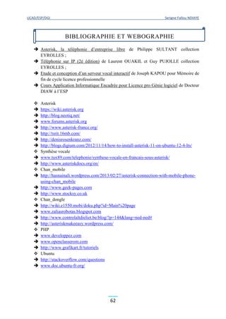UCAD/ESP/DGI Serigne Fallou NDIAYE
62
 Asterisk, la téléphonie d’entreprise libre de Philippe SULTANT collection
EYROLLES ;
 Téléphonie sur IP (2è édition) de Laurent OUAKIL et Guy PUJOLLE collection
EYROLLES ;
 Etude et conception d’un serveur vocal interactif de Joseph KAPOU pour Mémoire de
fin de cycle licence professionnelle
 Cours Application Informatique Encadrée pour Licence pro Génie logiciel de Docteur
DIAW à l’ESP
 Asterisk
 https://wiki.asterisk.org
 http://blog.neotiq.net/
 www.forums.asterisk.org
 http://www.asterisk-france.org/
 http://tsrit.16mb.com/
 http://denisrosenkranz.com/
 http://blogs.digium.com/2012/11/14/how-to-install-asterisk-11-on-ubuntu-12-4-lts/
 Synthèse vocale
 www.tux89.com/telephonie/synthese-vocale-en-francais-sous-asterisk/
 http://www.asteriskdocs.org/en/
 Chan_mobile
 http://hasnainali.wordpress.com/2013/02/27/asterisk-connection-with-mobile-phone-
using-chan_mobile
 http://www.geek-pages.com
 http://www.stocksy.co.uk
 Chan_dongle
 http://wiki.e1550.mobi/doku.php?id=Main%20page
 www.zaliasrobotas.blogspot.com
 http://www.controlaltdieliet.be/blog/?p=144&lang=ned-ned#
 http://asteriskmakeeasy.wordpress.com/
 PHP
 www.developpez.com
 www.openclasserom.com
 http://www.grafikart.fr/tutoriels
 Ubuntu
 http://stackoverflow.com/questions
 www.doc.ubuntu-fr.org/
BIBLIOGRAPHIE ET WEBOGRAPHIE
 