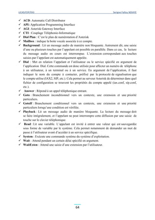 UCAD/ESP/DGI Serigne Fallou NDIAYE
64
 ACD: Automatic Call Distributor
 API: Application Programming Interface
 AGI: Asterisk Gateway Interface
 CTI : Couplage Téléphonie-Informatique
 Dial Plan : C’est le plan de numérotation d’Asterisk
 Mailbox : indique la boite vocale associée à ce compte.
 Background : Lit un message audio de manière non bloquante. Autrement dit, une saisie
d’une ou plusieurs touches par l’appelant est possible en parallèle. Dans ce cas, la lecture
du message audio en cours est interrompue. L’extension correspondant aux touches
saisies par l’appelant est automatiquement appelée.
 Dial : Met en relation l’appelant et l’utilisateur ou le service spécifié en argument de
l’application Dial. Cette commande est donc utilisée pour affecter un numéro de téléphone
à un utilisateur, à un terminal ou à un service. En argument de l’application, il faut
indiquer le nom du compte à contacter, préfixé par le protocole de signalisation que
le compte utilise (IAX2, SIP, etc.). Cela permet au serveur Asterisk de déterminer dans quel
fichier de configuration se trouvent les propriétés du compte appelé (iax.conf, sip.conf,
etc.).
 Answer : Répond à un appel téléphonique entrant.
 Goto : Branchement inconditionnel vers un contexte, une extension et une priorité
particuliers.
 GotoIf : Branchement conditionnel vers un contexte, une extension et une priorité
particuliers lorsqu’une condition est vérifiée.
 Playback : Lit un message audio de manière bloquante. La lecture du message doit
se faire intégralement, et l’appelant ne peut interrompre cette diffusion par une saisie de
touche sur le clavier téléphonique.
 Read : Lit une variable. L’appelant est invité à entrer une valeur qui est sauvegardée
sous forme de variable par le système. Cela permet notamment de demander un mot de
passe à l’utilisateur avant d’accéder à un service spécifique.
 System : Exécute une commande système du système d’exploitation.
 Wait : Attend pendant un certain délai spécifié en argument.
 WaitExten : Attend une saisie d’une extension par l’utilisateur.
 