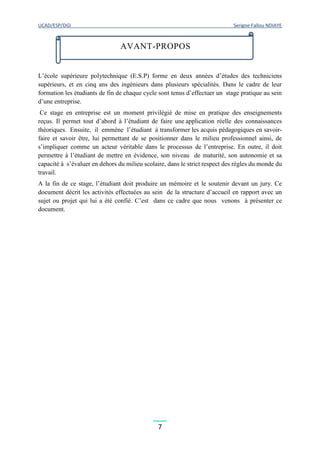 UCAD/ESP/DGI Serigne Fallou NDIAYE
7
L’école supérieure polytechnique (E.S.P) forme en deux années d’études des techniciens
supérieurs, et en cinq ans des ingénieurs dans plusieurs spécialités. Dans le cadre de leur
formation les étudiants de fin de chaque cycle sont tenus d’effectuer un stage pratique au sein
d’une entreprise.
Ce stage en entreprise est un moment privilégié de mise en pratique des enseignements
reçus. Il permet tout d’abord à l’étudiant de faire une application réelle des connaissances
théoriques. Ensuite, il emmène l’étudiant à transformer les acquis pédagogiques en savoir-
faire et savoir être, lui permettant de se positionner dans le milieu professionnel ainsi, de
s’impliquer comme un acteur véritable dans le processus de l’entreprise. En outre, il doit
permettre à l’étudiant de mettre en évidence, son niveau de maturité, son autonomie et sa
capacité à s’évaluer en dehors du milieu scolaire, dans le strict respect des règles du monde du
travail.
A la fin de ce stage, l’étudiant doit produire un mémoire et le soutenir devant un jury. Ce
document décrit les activités effectuées au sein de la structure d’accueil en rapport avec un
sujet ou projet qui lui a été confié. C’est dans ce cadre que nous venons à présenter ce
document.
AVANT-PROPOS
 