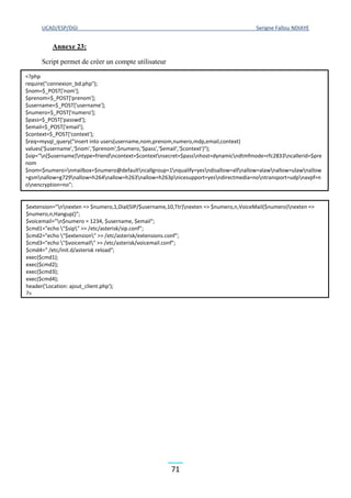 UCAD/ESP/DGI Serigne Fallou NDIAYE
71
Annexe 23:
Script permet de créer un compte utilisateur
<?php
require("connexion_bd.php");
$nom=$_POST['nom'];
$prenom=$_POST['prenom'];
$username=$_POST['username'];
$numero=$_POST['numero'];
$pass=$_POST['passwd'];
$email=$_POST['email'];
$context=$_POST['context'];
$req=mysql_query("insert into users(username,nom,prenom,numero,mdp,email,context)
values('$username','$nom','$prenom',$numero,'$pass','$email','$context')");
$sip="n[$username]ntype=friendncontext=$contextnsecret=$passnhost=dynamicndtmfmode=rfc2833ncallerid=$pre
nom
$nom<$numero>nmailbox=$numero@defaultncallgroup=1nqualify=yesndisallow=allnallow=alawnallow=ulawnallow
=gsmnallow=g729nallow=h264nallow=h263nallow=h263pnicesupport=yesndirectmedia=nontransport=udpnavpf=n
onencryption=no";
$extension="nnexten => $numero,1,Dial(SIP/$username,10,Ttr)nexten => $numero,n,VoiceMail($numero)nexten =>
$numero,n,Hangup()";
$voicemail="n$numero = 1234, $username, $email";
$cmd1="echo "$sip" >> /etc/asterisk/sip.conf";
$cmd2="echo "$extension" >> /etc/asterisk/extensions.conf";
$cmd3="echo "$voicemail" >> /etc/asterisk/voicemail.conf";
$cmd4=" /etc/init.d/asterisk reload";
exec($cmd1);
exec($cmd2);
exec($cmd3);
exec($cmd4);
header('Location: ajout_client.php');
?>
 