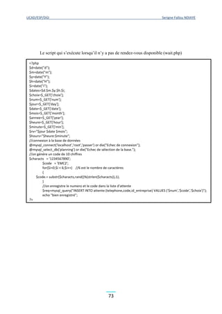 UCAD/ESP/DGI Serigne Fallou NDIAYE
73
Le script qui s’exécute lorsqu’il n’y a pas de rendez-vous disponible (wait.php)
<?php
$d=date("d");
$m=date("m");
$y=date("Y");
$h=date("H");
$i=date("i");
$dates=$d.$m.$y.$h.$i;
$choix=$_GET['choix'];
$num=$_GET['num'];
$jour=$_GET['day'];
$date=$_GET['date'];
$mois=$_GET['month'];
$annee=$_GET['year'];
$heure=$_GET['hour'];
$minute=$_GET['min'];
$rv="$jour $date $mois";
$hours="$heure:$minute";
//connexion à la base de données
@mysql_connect('localhost','root','passer') or die("Echec de connexion");
@mysql_select_db('planning') or die("Echec de sélection de la base.");
//on génére un code de 10 chiffres
$characts = '1234567890';
$code = 'EMC2';
for($i=0;$i < 6;$i++) //6 est le nombre de caractères
{
$code.= substr($characts,rand()%(strlen($characts)),1);
}
//on enregistre le numero et le code dans la liste d'attente
$req=mysql_query("INSERT INTO attente (telephone,code,id_entreprise) VALUES ('$num','$code','$choix')");
echo "bien enregistré";
?>
 