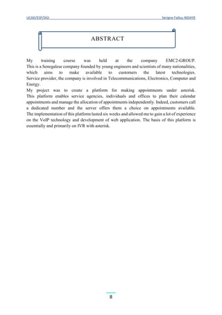 UCAD/ESP/DGI Serigne Fallou NDIAYE
8
My training course was held at the company EMC2-GROUP.
This is a Senegalese company founded by young engineers and scientists of many nationalities,
which aims to make available to customers the latest technologies.
Service provider, the company is involved in Telecommunications, Electronics, Computer and
Energy.
My project was to create a platform for making appointments under asterisk.
This platform enables service agencies, individuals and offices to plan their calendar
appointments and manage the allocation of appointments independently. Indeed, customers call
a dedicated number and the server offers them a choice on appointments available.
The implementation of this platform lasted six weeks and allowed me to gain a lot of experience
on the VoIP technology and development of web application. The basis of this platform is
essentially and primarily on IVR with asterisk.
ABSTRACT
 