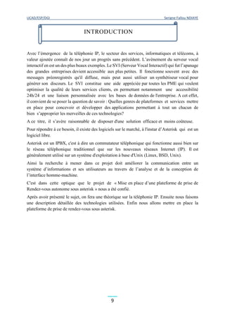 UCAD/ESP/DGI Serigne Fallou NDIAYE
9
Avec l’émergence de la téléphonie IP, le secteur des services, informatiques et télécoms, à
valeur ajoutée connaît de nos jour un progrès sans précédent. L’avènement du serveur vocal
interactif en est un des plus beaux exemples. Le SVI (Serveur Vocal Interactif) qui fut l’apanage
des grandes entreprises devient accessible aux plus petites. Il fonctionne souvent avec des
messages préenregistrés qu'il diffuse, mais peut aussi utiliser un synthétiseur vocal pour
générer son discours. Le SVI constitue une aide appréciée par toutes les PME qui veulent
optimiser la qualité de leurs services clients, en permettant notamment une accessibilité
24h/24 et une liaison personnalisée avec les bases de données de l'entreprise. A cet effet,
il convient de se poser la question de savoir : Quelles genres de plateformes et services mettre
en place pour concevoir et développer des applications permettant à tout un chacun de
bien s’approprier les merveilles de ces technologies?
A ce titre, il s’avère raisonnable de disposer d'une solution efficace et moins coûteuse.
Pour répondre à ce besoin, il existe des logiciels sur le marché, à l'instar d’Asterisk qui est un
logiciel libre.
Asterisk est un IPBX, c'est à dire un commutateur téléphonique qui fonctionne aussi bien sur
le réseau téléphonique traditionnel que sur les nouveaux réseaux Internet (IP). Il est
généralement utilisé sur un système d'exploitation à base d'Unix (Linux, BSD, Unix).
Ainsi la recherche à mener dans ce projet doit améliorer la communication entre un
système d’informations et ses utilisateurs au travers de l’analyse et de la conception de
l’interface homme-machine.
C'est dans cette optique que le projet de « Mise en place d’une plateforme de prise de
Rendez-vous autonome sous asterisk » nous a été confié.
Après avoir présenté le sujet, on fera une théorique sur la téléphonie IP. Ensuite nous faisons
une description détaillée des technologies utilisées. Enfin nous allons mettre en place la
plateforme de prise de rendez-vous sous asterisk.
INTRODUCTION
 