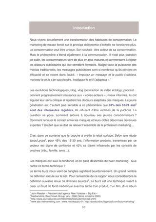 Introduction
Nous vivons actuellement une transformation des habitudes de consommation. Le
marketing de masse fondé sur le principe d’économie d’échelle ne fonctionne plus.
Le consommateur veut être unique. Son souhait : être acteur de sa consommation.
Mais le phénomène s’étend également à la communication. Il n’est plus question
de subir, les consommateurs sont de plus en plus matures et commencent à rejeter
les discours publicitaires qui leur semblent formatés. Malgré toute la puissance des
médias traditionnels, les messages publicitaires sont si nombreux qu' perdent en
ils
efficacité et se noient dans l’oubli. « Imposez un message et le public l’oubliera,
montrez-le et ils s’en souviendra, impliquez-le et il l’adoptera ».1
Les évolutions technologiques, blog, vlog (contraction de vidéo et blog), podcast…
donnent progressivement naissance aux « conso-acteurs », mieux informés, ils ont
aiguisé leur sens critique et rejettent les discours aseptisés des marques. La jeune
génération est d’autant plus sensible à ce phénomène que 81% des 18-24 ans2
sont des internautes réguliers. Ils refusent d’être victimes de la publicité. La
question se pose, comment séduire à nouveau ses jeunes consommateurs ?
Comment renouer le contact entre les marques et leurs cibles désormais devenues
expertes ? Un défi que se doit de relever l’ensemble de la profession marketing…
C’est dans ce contexte que le bouche à oreille à refait surface. Selon une étude
Ipsos/Lycos3, pour 45% des 15-30 ans, l’information produits, transmises par ce
vecteur est digne de confiance et 42% se disent influencés par les conseils de
proches (tribu, famille, amis…).
Les marques ont suivi la tendance et on parle désormais de buzz marketing. Que
cache ce terme technique ?
Le terme buzz nous vient de l’anglais signifiant bourdonnement. Un grand nombre
de définition circule sur le net. Pour l’ensemble de ce rapport nous considérerons la
définition suivante issue de diverses sources4. Le buzz est une technique visant à
créer un bruit de fond médiatique avant la sortie d’un produit, d’un film, d’un album
1

John Ressler – Président de l’agence New Yorkaise « Big Fat »
Médiamétrie, Benchmark Group, janv. 2006 (3ème trimestre 2005)
3
http://www.journaldunet.com/0602/060203etudemkgviral.shtml
4
www.abc-netmarketing.com / www.nouveaujour.fr / http://doudoudiouf.typepad.com/buzzmarketing/
2

 