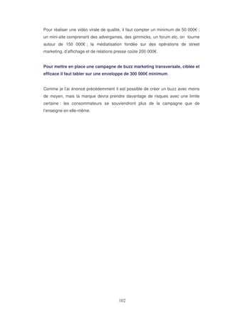 Pour réaliser une vidéo virale de qualité, il faut compter un minimum de 50 000€ ;
un mini-site comprenant des advergames, des gimmicks, un forum etc, on tourne
autour de 150 000€ ; la médiatisation fondée sur des opérations de street
marketing, d’affichage et de relations presse coûte 200 000€.
Pour mettre en place une campagne de buzz marketing transversale, ciblée et
efficace il faut tabler sur une enveloppe de 300 000€ minimum.
Comme je l’ai énoncé précédemment il est possible de créer un buzz avec moins
de moyen, mais la marque devra prendre davantage de risques avec une limite
certaine : les consommateurs se souviendront plus de la campagne que de
l’enseigne en elle-même.

 