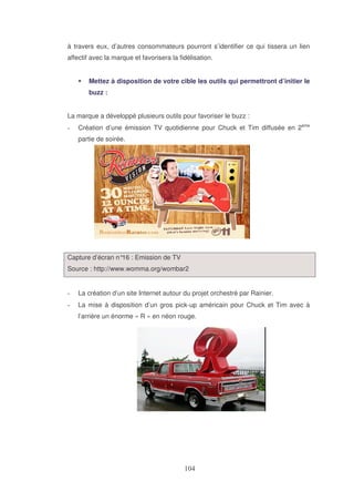 à travers eux, d’autres consommateurs pourront s’identifier ce qui tissera un lien
affectif avec la marque et favorisera la fidélisation.
Mettez à disposition de votre cible les outils qui permettront d’initier le
buzz :
La marque a développé plusieurs outils pour favoriser le buzz :
Création d’une émission TV quotidienne pour Chuck et Tim diffusée en 2ème
partie de soirée.

Capture d’écran n° : Emission de TV
16
Source : http://www.womma.org/wombar2
La création d’un site Internet autour du projet orchestré par Rainier.
La mise à disposition d’un gros pick-up américain pour Chuck et Tim avec à
l’arrière un énorme « R » en néon rouge.

 