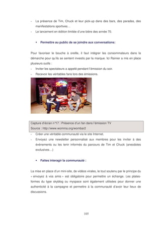 La présence de Tim, Chuck et leur pick-up dans des bars, des parades, des
manifestations sportives…
Le lancement en édition limitée d’une bière des année 70.
Permettre au public de se joindre aux conversations:
Pour favoriser le bouche à oreille, il faut intégrer les consommateurs dans la
démarche pour qu’ils se sentent investis par la marque. Ici Rainier a mis en place
plusieurs outils :
Inviter les spectateurs a appelé pendant l’émission du soir.
Recevoir les véritables fans lors des émissions.

Capture d’écran n° : Présence d’un fan dans l’émission TV
17
Source : http://www.womma.org/wombar2
Créer une véritable communauté via le site Internet.
Envoyez une newsletter personnalisé aux membres pour les inviter à des
évènements ou les tenir informés du parcours de Tim et Chuck (anecdotes
exclusives…)
Faites interagir la communauté :
La mise en place d’un mini-site, de vidéos virales, le tout soutenu par le principe du
« envoyez à vos amis » est obligatoire pour permettre un échange. Les platesformes du type skyblog ou myspace sont également utilisées pour donner une
authenticité à la campagne et permettre à la communauté d’avoir leur lieux de
discussions.

 