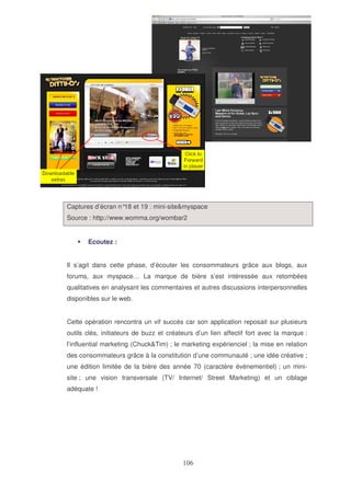 Captures d’écran n° et 19 : mini-site&myspace
18
Source : http://www.womma.org/wombar2
Ecoutez :
Il s’agit dans cette phase, d’écouter les consommateurs grâce aux blogs, aux
forums, aux myspace… La marque de bière s’est intéressée aux retombées
qualitatives en analysant les commentaires et autres discussions interpersonnelles
disponibles sur le web.
Cette opération rencontra un vif succès car son application reposait sur plusieurs
outils clés, initiateurs de buzz et créateurs d’un lien affectif fort avec la marque :
l’influential marketing (Chuck&Tim) ; le marketing expérienciel ; la mise en relation
des consommateurs grâce à la constitution d’une communauté ; une idée créative ;
une édition limitée de la bière des année 70 (caractère évènementiel) ; un minisite ; une vision transversale (TV/ Internet/ Street Marketing) et un ciblage
adéquate !

 