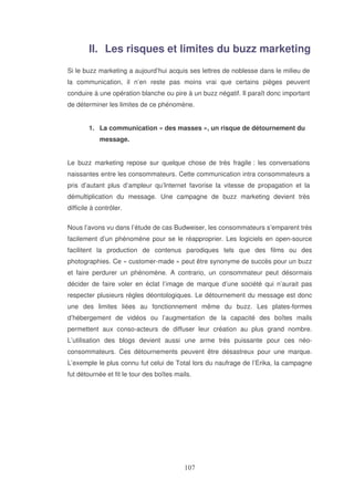 II. Les risques et limites du buzz marketing
Si le buzz marketing a aujourd’hui acquis ses lettres de noblesse dans le milieu de
la communication, il n’en reste pas moins vrai que certains pièges peuvent
conduire à une opération blanche ou pire à un buzz négatif. Il paraît donc important
de déterminer les limites de ce phénomène.
1. La communication « des masses », un risque de détournement du
message.
Le buzz marketing repose sur quelque chose de très fragile : les conversations
naissantes entre les consommateurs. Cette communication intra consommateurs a
pris d’autant plus d’ampleur qu’Internet favorise la vitesse de propagation et la
démultiplication du message. Une campagne de buzz marketing devient très
difficile à contrôler.
Nous l’avons vu dans l’étude de cas Budweiser, les consommateurs s’emparent très
facilement d’un phénomène pour se le réapproprier. Les logiciels en open-source
facilitent la production de contenus parodiques tels que des films ou des
photographies. Ce « customer-made » peut être synonyme de succès pour un buzz
et faire perdurer un phénomène. A contrario, un consommateur peut désormais
décider de faire voler en éclat l’image de marque d’une société qui n’aurait pas
respecter plusieurs règles déontologiques. Le détournement du message est donc
une des limites liées au fonctionnement même du buzz. Les plates-formes
d’hébergement de vidéos ou l’augmentation de la capacité des boîtes mails
permettent aux conso-acteurs de diffuser leur création au plus grand nombre.
L’utilisation des blogs devient aussi une arme très puissante pour ces néoconsommateurs. Ces détournements peuvent être désastreux pour une marque.
L’exemple le plus connu fut celui de Total lors du naufrage de l’Erika, la campagne
fut détournée et fit le tour des boîtes mails.

 
