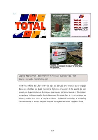 Capture d’écran n° 20 : détournement du message publicitaire de Total
Source : www.abc-netmarketing.com
Il est très difficile de lutter contre ce type de dérives. Une marque qui s’engage
dans une stratégie de buzz marketing doit donc s’assurer de la qualité de son
produit, de la perception de la marque auprès des consommateurs et développer
un véritable dialogue auprès des influenceurs. En assimilant le consommateur au
développement d’un buzz, le risque se réduit. L’influential marketing, le marketing
communautaire et autres, peuvent être une arme pour désarmer ce type d’action.

 