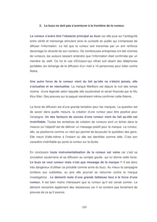 2. Le buzz ne doit pas s’aventurer à la frontière de la rumeur.
La rumeur s’avère être l’obstacle principal au buzz car elle joue sur l’ambiguïté
entre vérité et mensonge stimulant ainsi la curiosité du public qui s’empresse de
diffuser l’information. Le fait que la rumeur soit transmise par un ami renforce
davantage la véracité de son contenu. De nombreuses entreprises ont été victimes
de rumeurs, les auteurs laissant entendre que l’information était confirmée par un
membre du staff. Ce fut le cas d’Ericsson qui offrait soit disant des téléphones
portables (en échange de la diffusion d’un mail à 10 personnes) pour lutter contre
Nokia.
Une autre force de la rumeur vient du fait qu’elle ne s’éteint jamais, elle
s’actualise et se réactualise. La marque Marlboro est depuis la nuit des temps
victime d’une légende selon laquelle elle soutiendrait et serait financée par le Klu
Klux Klan. Des preuves sur le paquet viendraient même confirmer cette théorie…
La force de diffusion est d’une grande tentation pour les marques. La question est
de savoir dans quelle mesure, la création d’une rumeur peut être positive pour
l’enseigne. Un des facteurs de succès d’une rumeur vient du fait qu’elle est
invérifiable. Toutes les tentatives de création de rumeurs sont un échec dans la
mesure où l’objectif est de délivrer un message positif pour la marque. La rumeur,
elle, se positionne comme un récit qui permet de bousculer le quotidien des gens.
Elle meurt d’elle-même à l’instant où elle est identifiée comme telle. C’est son
caractère invérifiable qui porte la rumeur sur la durée.
En conclusion toute instrumentalisation de la rumeur est vaine car c’est sa
circulation souterraine et sa diffusion au compte goutte qui lui donne cette force.
Le buzz se veut rumeur mais n’est que message de la marque !!! Il est donc
très dangereux d’utiliser ce procédé comme arme du buzz. Au mieux la campagne
tombera aux oubliettes, au pire elle pourrait se retourner contre la marque
investigatrice . Le démenti reste d’une grande faiblesse face à la force d’une
rumeur. Il est bien moins intéressant que la rumeur qu’il est censé contrer. Le
démenti rencontre également des résistances car il ne contient pas forcément de
preuves de ce qu’il avance.

 