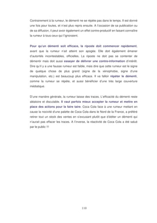Contrairement à la rumeur, le démenti ne se répète pas dans le temps. Il est donné
une fois pour toutes, et n’est plus repris ensuite. A l’occasion de sa publication ou
de sa diffusion, il peut avoir également un effet contre-productif en faisant connaître
la rumeur à tous ceux qui l’ignoraient.
Pour qu’un démenti soit efficace, la riposte doit commencer rapidement,
avant que la rumeur n’ait atteint son apogée. Elle doit également émaner
d’autorités incontestables, officielles. La riposte ne doit pas se contenter de
démentir mais doit aussi essayer de délivrer une contre-information d’intérêt.
Dire qu’il y a une fausse rumeur est faible, mais dire que cette rumeur est le signe
de quelque chose de plus grand (signe de la xénophobie, signe d’une
manipulation, etc.) est beaucoup plus efficace. Il va falloir répéter le démenti,
comme la rumeur se répète, et aussi bénéficier d’une très large couverture
médiatique.
D’une manière générale, la rumeur laisse des traces. L’efficacité du démenti reste
aléatoire et discutable. Il vaut parfois mieux accepter la rumeur et mettre en
place des actions pour la faire taire. Coca Cola face à une rumeur mettant en
cause la nocivité d’une palette de Coca Cola dans le Nord de la France, a préféré
retirer tout un stock des ventes en s’excusant plutôt que d’éditer un démenti qui
n’aurait pas effacer les traces. A l’inverse, la réactivité de Coca Cola a été salué
par le public !!!

 