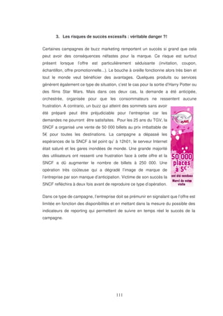 3. Les risques de succès excessifs : véritable danger ?!
Certaines campagnes de buzz marketing remportent un succès si grand que cela
peut avoir des conséquences néfastes pour la marque. Ce risque est surtout
présent lorsque l’offre est particulièrement séduisante (invitation, coupon,
échantillon, offre promotionnelle...). Le bouche à oreille fonctionne alors très bien et
tout le monde veut bénéficier des avantages. Quelques produits ou services
génèrent également ce type de situation, c’est le cas pour la sortie d’Harry Potter ou
des films Star Wars. Mais dans ces deux cas, la demande a été anticipée,
orchestrée, organisée pour que les consommateurs ne ressentent aucune
frustration. A contrario, un buzz qui atteint des sommets sans avoir
été préparé peut être préjudiciable pour l’entreprise car les
demandes ne pourront être satisfaites. Pour les 25 ans du TGV, la
SNCF a organisé une vente de 50 000 billets au prix imbattable de
5€ pour toutes les destinations. La campagne a dépassé les
espérances de la SNCF à tel point qu’ à 12h01, le serveur Internet
était saturé et les gares inondées de monde. Une grande majorité
des utilisateurs ont ressenti une frustration face à cette offre et la
SNCF a dû augmenter le nombre de billets à 250 000. Une
opération très coûteuse qui a dégradé l’image de marque de
l’entreprise par son manque d’anticipation. Victime de son succès la
SNCF refléchira à deux fois avant de reproduire ce type d’opération.
Dans ce type de campagne, l’entreprise doit se prémunir en signalant que l’offre est
limitée en fonction des disponibilités et en mettant dans la mesure du possible des
indicateurs de reporting qui permettent de suivre en temps réel le succès de la
campagne.

 